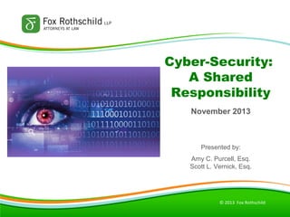 Cyber-Security:
A Shared
Responsibility
November 2013

Presented by:
Amy C. Purcell, Esq.
Scott L. Vernick, Esq.

© 2013 Fox Rothschild

 