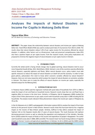 25 Asian Journal of Social Science and Management Technology
Asian Journal of Social Science and Management Technology
ISSN: 2313-7410
Volume 2 Issue 3, May-June, 2020
Available at www.ajssmt.com
----------------------------------------------------------------------------------------------------------------
Analyses the Impacts of Natural Disasters on
Income Per Capita in Mekong Delta River
Nguyen Khac Hieu
Ho Chi Minh City University of Technology and Education, Vietnam.
ABSTRACT : The paper shows the relationship between natural disasters and income per capita at Mekong
Delta river. Fixed Effects Model (FEM) was used to analyze panel data of 13 provinces from 2012 to 2018. The
results show that natural disasters reduce 5.3% of per capita income for the province affected by natural
disasters. In addition, other factors such as infrastructure, trade and provincial competitiveness index (PCI)
also have a positive impact on per capita income. From the research results, some policy implications are
proposed to minimize the negative impact of natural disasters on per capita income in Vietnam.
-------------------------------------------------------------------------------------------------------------------------------------------------
1. INTRODUCTION
Currently the whole world is facing climate change. Due to global warming, natural disasters tend to occur
more frequently (Cavallo & Noy, 2011; World Bank, 2010). Vietnam is one of the countries severely affected by
natural disasters, especially typhoons and floods. When natural disasters occur, policy makers must take
specific measures to reduce the impact of natural disasters on death toll and the economy. In order to have
good policies, policymakers first need to know which economic variables affected by natural disasters?
However, there are not many researches which analyze the impact of natural disasters on economic variables
in Vietnam. This thesis aims to study the effects of natural disasters on income per capita, especially the
detailed analysis for the Mekong Delta.
2. LITERATURE REVIEW
In Thailand, Paxson (1992) used the regression method with panel data of households from 1975 to 1986 to
study the impact of rain and flood on household income. Research results show that rain and flood have a
negative effect on income in the short term. Similarly, in Philippine, Datt & Hoogeween (2003) studied the
impact of the El Nino phenomenon on per capita income with household survey data in 1998 including 38,710
households. The analysis results indicate El Nino phenomenon reduces the income per capita in Philippines by
7% to 9%.
In the US, Masozera et al. (2007) used geographic information systems (GIS) to analyze the impact of Hurricane
Katrina on the personal income in New Orleans. Research results show that Hurricane Katrina has a negative
impact on the income of New Orleans people. Similarly, Coffman & Noy (2011) analyzed the impact of
Typhoon Iniki on the Hawaiian Islands after 17 years of natural disaster. The result illustrates Iniki typhoon
decreasing personal income as well as reducing the population and employment of the islanders. Recently,
Karim (2018) studied the impact of floods on the income and expenditure of people in Bangladesh. The author
used household survey data in 2000, 2005 and 2010. The research team has found strong evidence of negative
impacts on farmers' income and agricultural expenditure. In Vietnam, Vu & Im (2014) used the GMM method
 