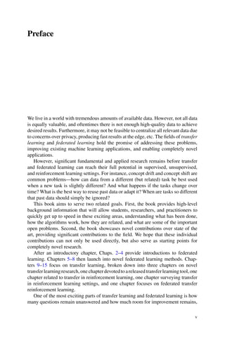 Preface
We live in a world with tremendous amounts of available data. However, not all data
is equally valuable, and oftentimes there is not enough high-quality data to achieve
desired results. Furthermore, it may not be feasible to centralize all relevant data due
to concerns over privacy, producing fast results at the edge, etc. The fields of transfer
learning and federated learning hold the promise of addressing these problems,
improving existing machine learning applications, and enabling completely novel
applications.
However, significant fundamental and applied research remains before transfer
and federated learning can reach their full potential in supervised, unsupervised,
and reinforcement learning settings. For instance, concept drift and concept shift are
common problems—how can data from a different (but related) task be best used
when a new task is slightly different? And what happens if the tasks change over
time? What is the best way to reuse past data or adapt it? When are tasks so different
that past data should simply be ignored?
This book aims to serve two related goals. First, the book provides high-level
background information that will allow students, researchers, and practitioners to
quickly get up to speed in these exciting areas, understanding what has been done,
how the algorithms work, how they are related, and what are some of the important
open problems. Second, the book showcases novel contributions over state of the
art, providing significant contributions to the field. We hope that these individual
contributions can not only be used directly, but also serve as starting points for
completely novel research.
After an introductory chapter, Chaps. 2–4 provide introductions to federated
learning. Chapters 5–8 then launch into novel federated learning methods. Chap-
ters 9–15 focus on transfer learning, broken down into three chapters on novel
transferlearningresearch,onechapterdevotedtoareleasedtransferlearningtool,one
chapter related to transfer in reinforcement learning, one chapter surveying transfer
in reinforcement learning settings, and one chapter focuses on federated transfer
reinforcement learning.
One of the most exciting parts of transfer learning and federated learning is how
many questions remain unanswered and how much room for improvement remains,
v
 