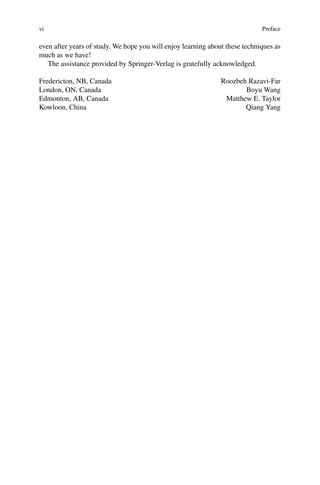 vi Preface
even after years of study. We hope you will enjoy learning about these techniques as
much as we have!
The assistance provided by Springer-Verlag is gratefully acknowledged.
Fredericton, NB, Canada
London, ON, Canada
Edmonton, AB, Canada
Kowloon, China
Roozbeh Razavi-Far
Boyu Wang
Matthew E. Taylor
Qiang Yang
 