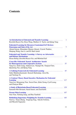 Contents
An Introduction to Federated and Transfer Learning . . . . . . . . . . . . . . . . . 1
Roozbeh Razavi-Far, Boyu Wang, Matthew E. Taylor, and Qiang Yang
Federated Learning for Resource-Constrained IoT Devices:
Panoramas and State of the Art . . . . . . . . . . . . . . . . . . . . . . . . . . . . . . . . . . . . . 7
Ahmed Imteaj, Khandaker Mamun Ahmed, Urmish Thakker,
Shiqiang Wang, Jian Li, and M. Hadi Amini
Federated and Transfer Learning: A Survey on Adversaries
and Defense Mechanisms . . . . . . . . . . . . . . . . . . . . . . . . . . . . . . . . . . . . . . . . . . . 29
Ehsan Hallaji, Roozbeh Razavi-Far, and Mehrdad Saif
Cross-Silo Federated Neural Architecture Search
for Heterogeneous and Cooperative Systems . . . . . . . . . . . . . . . . . . . . . . . . . 57
Yang Liu, Xinle Liang, Jiahuan Luo, Yuanqin He, Tianjian Chen,
Quanming Yao, and Qiang Yang
A Unifying Framework for Federated Learning . . . . . . . . . . . . . . . . . . . . . . 87
Saber Malekmohammadi, Kiarash Shaloudegi, Zeou Hu,
and Yaoliang Yu
A Contract Theory Based Incentive Mechanism for Federated
Learning . . . . . . . . . . . . . . . . . . . . . . . . . . . . . . . . . . . . . . . . . . . . . . . . . . . . . . . . . 117
Yuan Liu, Mengmeng Tian, Yuxin Chen, Zehui Xiong, Cyril Leung,
and Chunyan Miao
A Study of Blockchain-Based Federated Learning . . . . . . . . . . . . . . . . . . . . 139
Samaneh Miri Rostami, Saeed Samet, and Ziad Kobti
Swarm Meta Learning . . . . . . . . . . . . . . . . . . . . . . . . . . . . . . . . . . . . . . . . . . . . . 167
Xiao Tian, Yuzhang Jiang, and Hua Tianfield
Rethinking Importance Weighting for Transfer Learning . . . . . . . . . . . . . 185
Nan Lu, Tianyi Zhang, Tongtong Fang, Takeshi Teshima,
and Masashi Sugiyama
vii
 