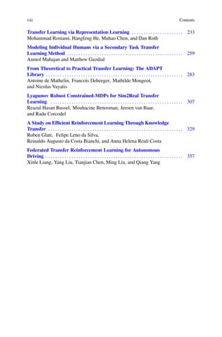 viii Contents
Transfer Learning via Representation Learning . . . . . . . . . . . . . . . . . . . . . . 233
Mohammad Rostami, Hangfeng He, Muhao Chen, and Dan Roth
Modeling Individual Humans via a Secondary Task Transfer
Learning Method . . . . . . . . . . . . . . . . . . . . . . . . . . . . . . . . . . . . . . . . . . . . . . . . . . 259
Anmol Mahajan and Matthew Guzdial
From Theoretical to Practical Transfer Learning: The ADAPT
Library . . . . . . . . . . . . . . . . . . . . . . . . . . . . . . . . . . . . . . . . . . . . . . . . . . . . . . . . . . . 283
Antoine de Mathelin, Francois Deheeger, Mathilde Mougeot,
and Nicolas Vayatis
Lyapunov Robust Constrained-MDPs for Sim2Real Transfer
Learning . . . . . . . . . . . . . . . . . . . . . . . . . . . . . . . . . . . . . . . . . . . . . . . . . . . . . . . . . 307
Reazul Hasan Russel, Mouhacine Benosman, Jeroen van Baar,
and Radu Corcodel
A Study on Efficient Reinforcement Learning Through Knowledge
Transfer . . . . . . . . . . . . . . . . . . . . . . . . . . . . . . . . . . . . . . . . . . . . . . . . . . . . . . . . . . 329
Ruben Glatt, Felipe Leno da Silva,
Reinaldo Augusto da Costa Bianchi, and Anna Helena Reali Costa
Federated Transfer Reinforcement Learning for Autonomous
Driving . . . . . . . . . . . . . . . . . . . . . . . . . . . . . . . . . . . . . . . . . . . . . . . . . . . . . . . . . . . 357
Xinle Liang, Yang Liu, Tianjian Chen, Ming Liu, and Qiang Yang
 