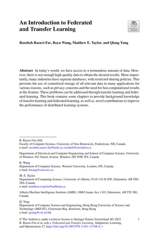 An Introduction to Federated
and Transfer Learning
Roozbeh Razavi-Far, Boyu Wang, Matthew E. Taylor, and Qiang Yang
Abstract In today’s world, we have access to a tremendous amount of data. How-
ever, there is not enough high-quality data to obtain the desired results. More impor-
tantly, many industries have separate databases, with restricted sharing policies. This
prevents the use of centralized storage of all relevant data in many applications for
various reasons, such as privacy concerns and the need for fast computational results
at the frontier. These problems can be addressed through transfer learning and feder-
ated learning. This book contains some chapters to provide background knowledge
of transfer learning and federated learning, as well as, novel contributions to improve
the performance of distributed learning systems.
R. Razavi-Far (B)
Faculty of Computer Science, University of New Brunswick, Fredericton, NB, Canada
e-mail: roozbeh.razavi-far@unb.ca; roozbeh@uwindsor.ca
Department of Electrical and Computer Engineering and School of Computer Science, University
of Windsor, 401 Sunset Avenue, Windsor, ON N9B 3P4, Canada
B. Wang
Department of Computer Science, Western University, London, ON, Canada
e-mail: bwang@csd.uwo.ca
M. E. Taylor
Department of Computing Science, University of Alberta, 9119-116 St NW, Edmonton, AB T6G
2E8, Canada
e-mail: matthew.e.taylor@ualberta.ca
Alberta Machine Intelligence Institute (AMII), 10065 Jasper Ave 1101, Edmonton, AB T5J 3B1,
Canada
Q. Yang
Department of Computer Science and Engineering, Hong Kong University of Science and
Technology (HKUST), Clearwater Bay, Kowloon, Hong Kong
e-mail: qyang@cse.ust.hk
© The Author(s), under exclusive license to Springer Nature Switzerland AG 2023
R. Razavi-Far et al. (eds.), Federated and Transfer Learning, Adaptation, Learning,
and Optimization 27, https://doi.org/10.1007/978-3-031-11748-0_1
1
 