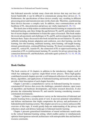 An Introduction to Federated and Transfer Learning 3
that federated networks include many client-side devices that may not have suf-
ficient bandwidth, it can be difficult to communicate among these devices [2, 3].
Furthermore, the specifications of these devices usually vary, resulting in different
processing power and transmission rates on the client side. Therefore, synchronizing
these devices becomes a complex task. In addition, since communications are the
backbone of FL, data protection and privacy are vitally important [4, 10, 11].
This book aims to help readers to understand transfer learning in conjunction with
federated learning, and, then, bridge the gap between TL and FL and include a num-
ber of recent chapter contributions to frame this space of research. This book studies
the recent advancements and challenges in TL and FL and investigate the connection
between them. Topics discussed in this book include but are not limited to: TL and its
subfields including domain adaptation and confusion, zero-shot learning, one-shot
learning, few-shot learning, multitask learning, meta learning, self-taught leaning,
domain generalization, continual/lifelong learning, TL-based recommenders, hori-
zontal FL, vertical FL, transfer FL, the connection of FL to supervised learning, the
connection of FL to reinforcement learning, FL security for privacy preserving, the
connection between FL and blockchain, and multi-agent systems [9, 13, 15, 19, 20,
23, 25, 27–29, 33].
Book Outline
The book consists of 14 chapters in addition to the introductory chapter, each of
which has undergone a rigorous single-blind review process. These high-quality
contributed research chapters provide a well-balanced collection of recent works on
theory, algorithms, and applications of federated learning and transfer learning. We
provide a brief description of each chapter hereafter.
Chapter 2 provides a comprehensive survey on federated learning for resource-
constrained IoT devices that covers the challenges, potential solutions, open issues
of algorithms and hardware developments, and future research directions. It also
presents the relationship between FL and transfer learning considering resource-
constrained environments.
Chapter 3 performs a comprehensive survey on the intersection of federated and
transfer learning from a security point of view. It uncovers potential vulnerabilities
and defense mechanisms that might compromise the privacy and performance of
federated transfer learning systems. This chapter can serve as a concise and accessible
overview of this topic. It would greatly help our understanding of the privacy and
robustness attack and defense landscape in federated transfer learning.
Chapter 4 presents generalized formulations of neural architecture search tasks
in the vertical federated learning setting, which enables parties to simultaneously
optimize heterogeneous network architectures with uninspectable data and hardware
resource constraints.
 
