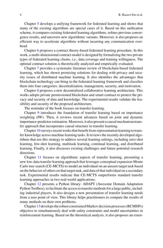 4 R. Razavi-Far et al.
Chapter 5 develops a unifying framework for federated learning and shows that
many of the existing algorithms are special cases of it. Based on this unification
scheme, it compares existing federated learning algorithms, refines previous conver-
gence results, and uncovers new algorithmic variants. Moreover, it also proposes an
efficient way to accelerate algorithms without incurring any communication over-
head.
Chapter 6 proposes a contract theory-based federated learning procedure. In this
work, a multi-dimensional contract model is designed by formalizing the two private
types of federated learning clients, i.e., data coverage and training willingness. The
optimal contract solution is theoretically analyzed and empirically evaluated.
Chapter 7 provides a systematic literature review of blockchain-based federated
learning, which has shown promising solutions for dealing with privacy and secu-
rity issues of distributed machine learning. It also identifies the advantages that
blockchain technology can bring to the federated learning framework and classifies
them into four categories: decentralization, management, security, and motivation.
Chapter 8 proposes a new decentralized collaborative learning architecture. This
works adopts private permissioned blockchain and smart contract to protect the pri-
vacy and security of data and knowledge. The experimental results validate the fea-
sibility and security of the proposed architecture.
The reminder of the book focuses on transfer learning.
Chapter 9 introduces the foundation of transfer learning based on importance
weighting (IW). Then, it reviews recent advances based on joint and dynamic
importance-predictor estimation. Moreover, it also present a causal mechanism trans-
fer approach that incorporates causal structure in transfer learning.
Chapter 10 surveys recent works that benefit from representation learning to trans-
fer knowledge across machine learning tasks. It reviews the recently developed algo-
rithms that use this strategy to address several learning settings, including zero-shot
learning, few-shot learning, multitask learning, continual learning, and distributed
learning. Finally, it also discusses existing challenges and future potential research
directions.
Chapter 11 focuses on algorithmic aspects of transfer learning, presenting a
new low-data transfer learning approach that leverages conceptual expansion-Monte
Carlo tree search (CE-MCTS) to model an individual on an unseen target task based
on the behavior of others on that target task, and data of that individual on a secondary
task. Experimental results indicate that CE-MCTS outperforms standard transfer
learning approaches in two real-world applications.
Chapter 12 presents a Python library: ADAPT (Awesome Domain Adaptation
Python Toolbox), to facilitate the access to transfer methods for a large public, includ-
ing industrial players. It also designs a new presentation of transfer learning needs
from a user point of view. This library helps practitioners to compare the results of
many methods on their own problems.
Chapter13developstherobustconstrainedMarkovdecisionprocesses(RCMDPs)
objective to simultaneously deal with safety constraints and model uncertainties in
reinforcement learning. Based on the theoretical analysis, it also proposes an exten-
 