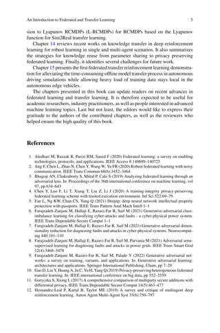 An Introduction to Federated and Transfer Learning 5
sion to Lyapunov RCMDPs (L-RCMDPs) for RCMDPs based on the Lyapunov
function for Sim2Real transfer learning.
Chapter 14 reviews recent works on knowledge transfer in deep reinforcement
learning for robust learning in single and multi-agent scenarios. It also summarizes
the strategies for knowledge reuse from parameter sharing to privacy preserving
federated learning. Finally, it identifies several challenges for future work.
Chapter 15 presents the first federated transfer reinforcement learning demonstra-
tion for alleviating the time-consuming offline model transfer process in autonomous
driving simulations while allowing heavy load of training data stays local in the
autonomous edge vehicles.
The chapters presented in this book can update readers on recent advances in
federated learning and transfer learning. It is therefore expected to be useful for
academic researchers, industry practitioners, as well as people interested in advanced
machine learning topics. Last but not least, the editors would like to express their
gratitude to the authors of the contributed chapters, as well as the reviewers who
helped ensure the high quality of this book.
References
1. Aledhari M, Razzak R, Parizi RM, Saeed F (2020) Federated learning: a survey on enabling
technologies, protocols, and applications. IEEE Access 8:140699–140725
2. Ang F, Chen L, Zhao N, Chen Y, Wang W, Yu FR (2020) Robust federated learning with noisy
communication. IEEE Trans Commun 68(6):3452–3464
3. Bhagoji AN, Chakraborty S, Mittal P, Calo S (2019) Analyzing federated learning through an
adversarial lens. In: Proceedings of the 36th international conference on machine learning, vol
97, pp 634–643
4. Chen Y, Luo F, Li T, Xiang T, Liu Z, Li J (2020) A training-integrity privacy-preserving
federated learning scheme with trusted execution environment. Inf Sci 522:69–79
5. Fan L, Ng KW, Chan CS, Yang Q (2021) Deepip: deep neural network intellectual property
protection with passports. IEEE Trans Pattern Anal Mach Intell 1–1
6. Farajzadeh-Zanjani M, Hallaji E, Razavi-Far R, Saif M (2021) Generative-adversarial class-
imbalance learning for classifying cyber-attacks and faults - a cyber-physical power system.
IEEE Trans Dependable Secure Comput 1–1
7. Farajzadeh-Zanjani M, Hallaji E, Razavi-Far R, Saif M (2021) Generative adversarial dimen-
sionality reduction for diagnosing faults and attacks in cyber-physical systems. Neurocomput-
ing 440:101–110
8. Farajzadeh-Zanjani M, Hallaji E, Razavi-Far R, Saif M, Parvania M (2021) Adversarial semi-
supervised learning for diagnosing faults and attacks in power grids. IEEE Trans Smart Grid
12(4):3468–3478
9. Farajzadeh-Zanjani M, Razavi-Far R, Saif M, Palade V (2022) Generative adversarial net-
works: a survey on training, variants, and applications. In: Generative adversarial learning:
architectures and applications. Springer International Publishing, Cham, pp 7–29
10. Gao D, Liu Y, Huang A, Ju C, Yu H, Yang Q (2019) Privacy-preserving heterogeneous federated
transfer learning. In: IEEE international conference on big data, pp 552–2559
11. Goryczka S, Xiong L (2017) A comprehensive comparison of multiparty secure additions with
differential privacy. IEEE Trans Dependable Secure Comput 14(5):463–477
12. Hernandez-Leal P, Kartal B, Taylor ME (2019) A survey and critique of multiagent deep
reinforcement learning. Auton Agent Multi-Agent Syst 33(6):750–797
 