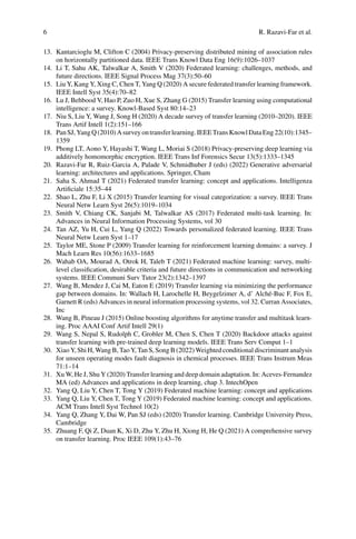 6 R. Razavi-Far et al.
13. Kantarcioglu M, Clifton C (2004) Privacy-preserving distributed mining of association rules
on horizontally partitioned data. IEEE Trans Knowl Data Eng 16(9):1026–1037
14. Li T, Sahu AK, Talwalkar A, Smith V (2020) Federated learning: challenges, methods, and
future directions. IEEE Signal Process Mag 37(3):50–60
15. Liu Y, Kang Y, Xing C, Chen T, Yang Q (2020) A secure federated transfer learning framework.
IEEE Intell Syst 35(4):70–82
16. Lu J, Behbood V, Hao P, Zuo H, Xue S, Zhang G (2015) Transfer learning using computational
intelligence: a survey. Knowl-Based Syst 80:14–23
17. Niu S, Liu Y, Wang J, Song H (2020) A decade survey of transfer learning (2010–2020). IEEE
Trans Artif Intell 1(2):151–166
18. PanSJ,YangQ(2010)Asurveyontransferlearning.IEEETransKnowlDataEng22(10):1345–
1359
19. Phong LT, Aono Y, Hayashi T, Wang L, Moriai S (2018) Privacy-preserving deep learning via
additively homomorphic encryption. IEEE Trans Inf Forensics Secur 13(5):1333–1345
20. Razavi-Far R, Ruiz-Garcia A, Palade V, Schmidhuber J (eds) (2022) Generative adversarial
learning: architectures and applications. Springer, Cham
21. Saha S, Ahmad T (2021) Federated transfer learning: concept and applications. Intelligenza
Artificiale 15:35–44
22. Shao L, Zhu F, Li X (2015) Transfer learning for visual categorization: a survey. IEEE Trans
Neural Netw Learn Syst 26(5):1019–1034
23. Smith V, Chiang CK, Sanjabi M, Talwalkar AS (2017) Federated multi-task learning. In:
Advances in Neural Information Processing Systems, vol 30
24. Tan AZ, Yu H, Cui L, Yang Q (2022) Towards personalized federated learning. IEEE Trans
Neural Netw Learn Syst 1–17
25. Taylor ME, Stone P (2009) Transfer learning for reinforcement learning domains: a survey. J
Mach Learn Res 10(56):1633–1685
26. Wahab OA, Mourad A, Otrok H, Taleb T (2021) Federated machine learning: survey, multi-
level classification, desirable criteria and future directions in communication and networking
systems. IEEE Communi Surv Tutor 23(2):1342–1397
27. Wang B, Mendez J, Cai M, Eaton E (2019) Transfer learning via minimizing the performance
gap between domains. In: Wallach H, Larochelle H, Beygelzimer A, d’ Alché-Buc F, Fox E,
Garnett R (eds) Advances in neural information processing systems, vol 32. Curran Associates,
Inc
28. Wang B, Pineau J (2015) Online boosting algorithms for anytime transfer and multitask learn-
ing. Proc AAAI Conf Artif Intell 29(1)
29. Wang S, Nepal S, Rudolph C, Grobler M, Chen S, Chen T (2020) Backdoor attacks against
transfer learning with pre-trained deep learning models. IEEE Trans Serv Comput 1–1
30. Xiao Y, Shi H, Wang B, Tao Y, Tan S, Song B (2022) Weighted conditional discriminant analysis
for unseen operating modes fault diagnosis in chemical processes. IEEE Trans Instrum Meas
71:1–14
31. Xu W, He J, Shu Y (2020) Transfer learning and deep domain adaptation. In: Aceves-Fernandez
MA (ed) Advances and applications in deep learning, chap 3. IntechOpen
32. Yang Q, Liu Y, Chen T, Tong Y (2019) Federated machine learning: concept and applications
33. Yang Q, Liu Y, Chen T, Tong Y (2019) Federated machine learning: concept and applications.
ACM Trans Intell Syst Technol 10(2)
34. Yang Q, Zhang Y, Dai W, Pan SJ (eds) (2020) Transfer learning. Cambridge University Press,
Cambridge
35. Zhuang F, Qi Z, Duan K, Xi D, Zhu Y, Zhu H, Xiong H, He Q (2021) A comprehensive survey
on transfer learning. Proc IEEE 109(1):43–76
 