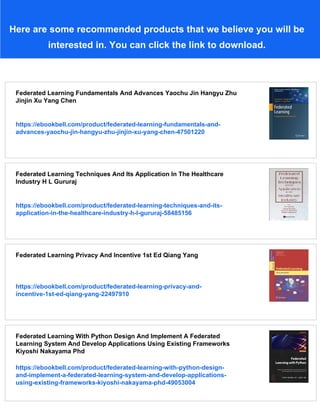 Here are some recommended products that we believe you will be
interested in. You can click the link to download.
Federated Learning Fundamentals And Advances Yaochu Jin Hangyu Zhu
Jinjin Xu Yang Chen
https://ebookbell.com/product/federated-learning-fundamentals-and-
advances-yaochu-jin-hangyu-zhu-jinjin-xu-yang-chen-47501220
Federated Learning Techniques And Its Application In The Healthcare
Industry H L Gururaj
https://ebookbell.com/product/federated-learning-techniques-and-its-
application-in-the-healthcare-industry-h-l-gururaj-58485156
Federated Learning Privacy And Incentive 1st Ed Qiang Yang
https://ebookbell.com/product/federated-learning-privacy-and-
incentive-1st-ed-qiang-yang-22497910
Federated Learning With Python Design And Implement A Federated
Learning System And Develop Applications Using Existing Frameworks
Kiyoshi Nakayama Phd
https://ebookbell.com/product/federated-learning-with-python-design-
and-implement-a-federated-learning-system-and-develop-applications-
using-existing-frameworks-kiyoshi-nakayama-phd-49053004
 