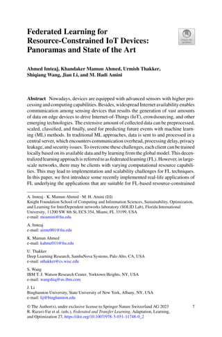 Federated Learning for
Resource-Constrained IoT Devices:
Panoramas and State of the Art
Ahmed Imteaj, Khandaker Mamun Ahmed, Urmish Thakker,
Shiqiang Wang, Jian Li, and M. Hadi Amini
Abstract Nowadays, devices are equipped with advanced sensors with higher pro-
cessing and computing capabilities. Besides, widespread Internet availability enables
communication among sensing devices that results the generation of vast amounts
of data on edge devices to drive Internet-of-Things (IoT), crowdsourcing, and other
emerging technologies. The extensive amount of collected data can be preprocessed,
scaled, classified, and finally, used for predicting future events with machine learn-
ing (ML) methods. In traditional ML approaches, data is sent to and processed in a
central server, which encounters communication overhead, processing delay, privacy
leakage, and security issues. To overcome these challenges, each client can be trained
locally based on its available data and by learning from the global model. This decen-
tralized learning approach is referred to as federated learning (FL). However, in large-
scale networks, there may be clients with varying computational resource capabili-
ties. This may lead to implementation and scalability challenges for FL techniques.
In this paper, we first introduce some recently implemented real-life applications of
FL underlying the applications that are suitable for FL-based resource-constrained
A. Imteaj · K. Mamun Ahmed · M. H. Amini (B)
Knight Foundation School of Computing and Information Sciences, Sustainability, Optimization,
and Learning for InterDependent networks laboratory (SOLID Lab), Florida International
University, 11200 SW 8th St, ECS 354, Miami, FL 33199, USA
e-mail: moamini@fiu.edu
A. Imteaj
e-mail: aimte001@fiu.edu
K. Mamun Ahmed
e-mail: kahme011@fiu.edu
U. Thakker
Deep Learning Research, SambaNova Systems, Palo Alto, CA, USA
e-mail: uthakker@cs.wisc.edu
S. Wang
IBM T. J. Watson Research Center, Yorktown Heights, NY, USA
e-mail: wangshiq@us.ibm.com
J. Li
Binghamton University, State University of New York, Albany, NY, USA
e-mail: lij@binghamton.edu
© The Author(s), under exclusive license to Springer Nature Switzerland AG 2023
R. Razavi-Far et al. (eds.), Federated and Transfer Learning, Adaptation, Learning,
and Optimization 27, https://doi.org/10.1007/978-3-031-11748-0_2
7
 