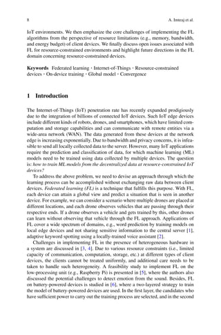 8 A. Imteaj et al.
IoT environments. We then emphasize the core challenges of implementing the FL
algorithms from the perspective of resource limitations (e.g., memory, bandwidth,
and energy budget) of client devices. We finally discuss open issues associated with
FL for resource-constrained environments and highlight future directions in the FL
domain concerning resource-constrained devices.
Keywords Federated learning · Internet-of-Things · Resource-constrained
devices · On-device training · Global model · Convergence
1 Introduction
The Internet-of-Things (IoT) penetration rate has recently expanded prodigiously
due to the integration of billions of connected IoT devices. Such IoT edge devices
include different kinds of robots, drones, and smartphones, which have limited com-
putation and storage capabilities and can communicate with remote entities via a
wide-area network (WAN). The data generated from these devices at the network
edge is increasing exponentially. Due to bandwidth and privacy concerns, it is infea-
sible to send all locally collected data to the server. However, many IoT applications
require the prediction and classification of data, for which machine learning (ML)
models need to be trained using data collected by multiple devices. The question
is: how to train ML models from the decentralized data at resource-constrained IoT
devices?
To address the above problem, we need to devise an approach through which the
learning process can be accomplished without exchanging raw data between client
devices. Federated learning (FL) is a technique that fulfills this purpose. With FL,
each device can attain a global view and predict a situation that is seen in another
device. For example, we can consider a scenario where multiple drones are placed at
different locations, and each drone observes vehicles that are passing through their
respective ends. If a drone observes a vehicle and gets trained by this, other drones
can learn without observing that vehicle through the FL approach. Applications of
FL cover a wide spectrum of domains, e.g., word prediction by training models on
local edge devices and not sharing sensitive information to the central server [1],
adaptive keyword spotting using a locally-trained voice assistant [2].
Challenges in implementing FL in the presence of heterogeneous hardware in
a system are discussed in [3, 4]. Due to various resource constraints (i.e., limited
capacity of communication, computation, storage, etc.) at different types of client
devices, the clients cannot be treated uniformly, and additional care needs to be
taken to handle such heterogeneity. A feasibility study to implement FL on the
low-processing unit (e.g., Raspberry Pi) is presented in [5], where the authors also
discussed the potential challenges to detect emotion from the sound. Besides, FL
on battery-powered devices is studied in [6], where a two-layered strategy to train
the model of battery-powered devices are used. In the first layer, the candidates who
have sufficient power to carry out the training process are selected, and in the second
 