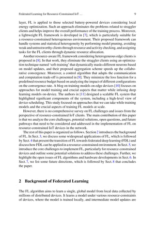 Federated Learning for Resource-Constrained IoT … 9
layer, FL is applied to those selected battery-powered devices considering local
energy optimization. Such an approach eliminates the problems related to straggler
clients and helps improve the overall performance of the training process. Moreover,
a lightweight FL framework is developed in [7], which is particularly suitable for
a resource-constrained heterogeneous environment. Their proposed framework can
handle systems and statistical heterogeneity by performing model pruning, avoiding
weak and untrustworthy clients through resource and activity checking, and assigning
tasks for the FL clients through dynamic resource allocation.
Another resource-aware FL framework considering heterogeneous edge clients is
proposed in [8]. In that work, they eliminate the straggler clients using an optimiza-
tion technique named ‘soft-training’ that dynamically masks different neurons based
on model updates, and their proposed aggregation scheme speeds up the collabo-
rative convergence. Moreover, a control algorithm that adapts the communication
and computation trade-off is presented in [9]. They minimize the loss function for a
predefined resource budget based on analyzing the impact of different configurations
on the convergence rate. A blog on training models on edge devices [10] focuses on
approaches for model training and crucial aspects that matter while infusing deep
learning models on-device. The authors in [11] designed a scalable FL system that
highlighted significant components of the system, including a high-level view of
device scheduling. This study focused on approaches that we can take while training
models and the crucial aspects of training FL models at scale.
However, there is no comprehensive survey on FL challenges and issues from the
perspective of resource-constrained IoT clients. The main contribution of this paper
is that we analyze the core challenges, potential solutions, open questions, and future
pathways that need to be considered and addressed in the implementation of FL on
resource-constrained IoT devices in the network.
The rest of this paper is organized as follows. Section2 introduces the background
of FL. In Sect.3, we discuss some widespread applications of FL, which is followed
by Sect.4 that present the transition of FL towards federated deep learning (FDL) and
discuss how FDL can be applied in a resource-constrained environment. In Sect.5, we
introduce the core challenges to implement FL, particularly for resource-constrained
devices and outline some potential solutions to address these challenges. Further, we
highlight the open issues of FL algorithms and hardware developments in Sect.6. In
Sect.7, we list some future directions, which is followed by Sect.8 that concludes
the paper.
2 Background of Federated Learning
The FL algorithm aims to learn a single, global model from local data collected by
millions of distributed devices. It learns a model under various resource-constraints
of devices, where the model is trained locally, and intermediate model updates are
 