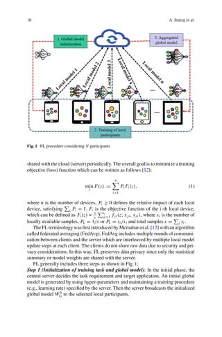 10 A. Imteaj et al.
Fig. 1 FL procedure considering N participants
shared with the cloud (server) periodically. The overall goal is to minimize a training
objective (loss) function which can be written as follows [12]:
min
z
F(z) :=
n

i=1
Pi Fi (z), (1)
where n is the number of devices, Pi ≥ 0 defines the relative impact of each local
device, satisfying

i Pi = 1. Fi is the objective function of the i-th local device,
which can be defined as Fi (z) = 1
si
si
ji =1 f ji (z; xji , yji ), where si is the number of
locally available samples, Pk = 1/s or Pk = si /s, and total samples s =

i si .
The FL terminology was first introduced by Mcmahan et al. [12] with an algorithm
called federated averaging (FedAvg). FedAvg includes multiple rounds of communi-
cation between clients and the server which are interleaved by multiple local model
update steps at each client. The clients do not share raw data due to security and pri-
vacy considerations. In this way, FL preserves data privacy since only the statistical
summary or model weights are shared with the server.
FL generally includes three steps as shown in Fig.1:
Step 1 (Initialization of training task and global model): In the initial phase, the
central server decides the task requirement and target application. An initial global
model is generated by using hyper-parameters and maintaining a training procedure
(e.g., learning rate) specified by the server. Then the server broadcasts the initialized
global model W0
G to the selected local participants.
 