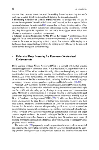 12 A. Imteaj et al.
tem can label the user interaction with the ranking feature by observing the user’s
preferred selected item from the ranked list during the interaction period.
• Improving Resilience of Critical Infrastructures: To mitigate the loss due to
sudden interruption of the critical infrastructures’ operations due to system failure
or natural disasters, the authors in [16] proposed an on-device training method of the
distributed clients to predict outage event and resource sharing information. To that
end, they leverage an FL algorithm that can tackle the straggler issues which may
observe in a resource-constrained environment.
• Relevant Content Suggestions for On-Device Keyboard: A content suggestion
approach for on-device smartphone keyboard was presented in [17], where value is
added to the users by suggesting related content. For instance, while typing on a
keyboard, it can suggest related contents by getting triggered based on the assigned
value learned through on-device training.
4 Federated Deep Learning for Resource-Constrained
Environments
Deep learning or Deep Neural Network (DNN) is a subfield of ML that imitates
the learning process of the human brain. While traditional ML algorithms work in a
linear fashion, DNNs with a stacked hierarchy of increased complexity and abstrac-
tion introduce non-linearity in the learning process that has shown great potential
recently. As a result, during the last few decades, we have seen a tremendous growth
of applications of DNNs in various fields, including healthcare, natural language
processing, computer vision, speech recognition, and bioinformatics [18–21].
Although DNN algorithms have shown great success, training DNNs is a challeng-
ing task due to data accumulation and model training in traditional centralized style
that faces difficulties including privacy leakage, security issues, and communication
delay. Moreover, in some situations, it is not even possible to share data due to legal
constraints, regulatory restrictions, and protection of intellectual property such as
General Data Protection Regulation (GDPR) [22]. FL addresses these difficulties and
trains ML models in the edge devices with their local computing resources and their
local dataset. Therefore, the implementation of DNNs in a federated environment
has unveiled the solution towards a long-standing problem and opened up countless
possibilities for meaningful applications, e.g., medical purposes and vehicular net-
works. However, DNNs generally require high computational resources and larger
datasets to perform better. As a result, training of DNNs in a resource-constraints
federated environment has become a challenging task. To address such issues of
training deep learning models in a federated environment, some of the recent works
proposed several methods.
The authors in [23] proposed a novel computational resource allocation model
that improves the energy efficiency of the edge-devices. They first observed the learn-
ing speed of the edge-devices in the previous iteration and then based on the deep
 