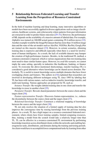 14 A. Imteaj et al.
5 Relationship Between Federated Learning and Transfer
Learning from the Perspectives of Resource-Constrained
Environments
In the field of machine learning and deep learning, many innovative algorithms or
models have been successfully applied in diverse applications such as image classifi-
cations, healthcare systems, and cybersecurity where patterns from past information
are extracted in order to predict future outcomes [29–31]. However, the performance
of ML depends on the availability of a massive amount of labeled data. For example,
AlphaGo was trained on 160,000 actual games containing 29.4 million moves [32].
Another example would be the ImageNet dataset that has more than 14 million image
data and the state-of-the-art models such as AlexNet, VGGNet, ResNet, GoogLeNet
are trained on this massive dataset [33]. However, in certain scenarios, obtaining
training data is expensive and difficult especially when there is a need for involve-
ment of human intelligence. As a result, the lack of available datasets may hamper
the creation of high-performance learners. Besides, in the traditional FL method, a
common constraint is imposed, which is various organizations that own training data
must need to share similar feature space. However, in a real-life scenario, we cannot
imply the same setting, specially in industries like healthcare, banking, or finance
sector. To overcome the above-mentioned shortcomings, transfer learning (TL) is
considered a good alternative where knowledge can be shared across domains. Par-
ticularly, TL is useful to transit knowledge across multiple domains that have fewer
overlapping clients and features. The authors in [34] explained that researchers are
involved in developing different techniques using TL since 1995 by labeling that
TL has been with various names, such as inductive transfer, knowledge transfer, and
multi-task learning. Various approaches are proposed for TL such as:
Instance Transfer: Re-weights labeled training data in one client and transfer the
knowledge to reuse in another client [35].
Parameter Transfer: Reveals shared parameters between the source client and the
target client [36].
Feature-representation Transfer: Discovers feature-representation, i.e., reduces
the dissimilarity between the source client and the target client [37].
Relational-knowledge Transfer: Constructs a relational mapping of knowledge
between the source and the target client [38].
TL not only resolves the situation of a limited supply of training data but also
improves the convergence time by reusing knowledge from the previous training
phases. As a result, TL has a high impact on a resource-constrained federated envi-
ronment, where clients have fewer training samples, limited computing resources,
thus, training a model from the scratch would take a relatively longer time than
TL. TL can be effective in a resource-constrained FL environment by performing
knowledge transition across distributed clients within the networks and enabling het-
erogeneous tasks, distributions, and domains during the training and testing periods.
An client would have to accomplish fewer computational tasks by learning from other
 