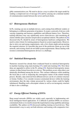 Federated Learning for Resource-Constrained IoT … 17
gible communication cost. We need to devise a way to achieve the target model by
sending a compressed size of message [45] and by carrying out a minimal number
of communication rounds between the server and local clients.
6.3 Heterogeneous Hardware
In FL, training can run on multiple devices, each coming from different vendors or
belonging to a different generation of products. It creates a network of devices with
varying computing and memory capabilities and different battery lives. Therefore,
training efficiency may vary significantly across client devices, and considering all
clientswiththesamescaledoesnotprovideusanoptimalsolution.Theauthorsin[46]
discussed why FL should be aware of heterogeneous hardware configurations. We
need to select clients for training purposes based on system requirements. However,
due to strict cost and energy requirements, only a few clients might end up meeting
the required criterion. It is possible that most of the proficient clients go out of the
network, and existing clients do not fulfill system requirements. Hence dealing with
resource-constrained heterogeneous devices is a challenge.
6.4 Statistical Heterogeneity
Numerous research has already been conducted based on statistical heterogeneity
in machine learning using meta-learning [47], multi-task learning [48]. Now those
ideas are upgraded to utilize in the FL setting [49]. Statistical heterogeneity means
variance in data format from device to device. This problem occurs when data is not
identically distributed among the devices. This variance influences while modeling
the local data as well as inspecting the convergence nature of the related training
process. Besides, data retrieved from different devices can be of a distinct structure
or format. Further, if we consider resource-constrained devices within the learning
environment, then the data volume possessed by various clients could be highly
imbalanced. Handling such a discrepant volume as well as an incongruity structure
of data is also a challenge.
6.5 Energy Efficient Training of DNNs
Deep neural networks (DNNs) are widely used, especially in implementing arti-
ficial intelligence-based applications. It is difficult to perform DNNs on resource-
constrained clients as we need to ensure the required processing capability and energy
availability. The authors in [50] discussed enabling training on local devices. They
demonstrated a way to carry out both inference and training with comparative low-
 