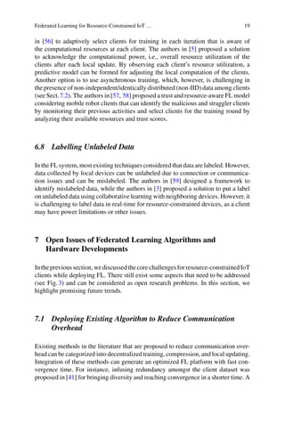 Federated Learning for Resource-Constrained IoT … 19
in [56] to adaptively select clients for training in each iteration that is aware of
the computational resources at each client. The authors in [5] proposed a solution
to acknowledge the computational power, i.e., overall resource utilization of the
clients after each local update. By observing each client’s resource utilization, a
predictive model can be formed for adjusting the local computation of the clients.
Another option is to use asynchronous training, which, however, is challenging in
the presence of non-independent/identically distributed (non-IID) data among clients
(see Sect.7.2). The authors in [57, 58] proposed a trust and resource-aware FL model
considering mobile robot clients that can identify the malicious and straggler clients
by monitoring their previous activities and select clients for the training round by
analyzing their available resources and trust scores.
6.8 Labelling Unlabeled Data
In the FL system, most existing techniques considered that data are labeled. However,
data collected by local devices can be unlabeled due to connection or communica-
tion issues and can be mislabeled. The authors in [59] designed a framework to
identify mislabeled data, while the authors in [3] proposed a solution to put a label
on unlabeled data using collaborative learning with neighboring devices. However, it
is challenging to label data in real-time for resource-constrained devices, as a client
may have power limitations or other issues.
7 Open Issues of Federated Learning Algorithms and
Hardware Developments
Intheprevioussection,wediscussedthecorechallengesforresource-constrainedIoT
clients while deploying FL. There still exist some aspects that need to be addressed
(see Fig.3) and can be considered as open research problems. In this section, we
highlight promising future trends.
7.1 Deploying Existing Algorithm to Reduce Communication
Overhead
Existing methods in the literature that are proposed to reduce communication over-
head can be categorized into decentralized training, compression, and local updating.
Integration of these methods can generate an optimized FL platform with fast con-
vergence time. For instance, infusing redundancy amongst the client dataset was
proposed in [41] for bringing diversity and reaching convergence in a shorter time. A
 