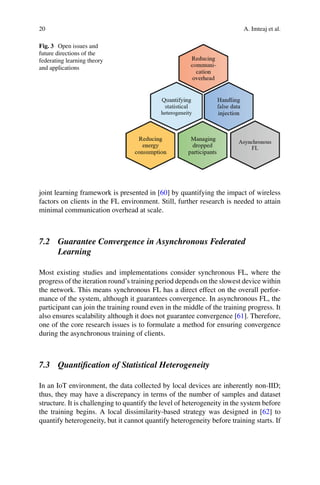 20 A. Imteaj et al.
Fig. 3 Open issues and
future directions of the
federating learning theory
and applications
joint learning framework is presented in [60] by quantifying the impact of wireless
factors on clients in the FL environment. Still, further research is needed to attain
minimal communication overhead at scale.
7.2 Guarantee Convergence in Asynchronous Federated
Learning
Most existing studies and implementations consider synchronous FL, where the
progress of the iteration round’s training period depends on the slowest device within
the network. This means synchronous FL has a direct effect on the overall perfor-
mance of the system, although it guarantees convergence. In asynchronous FL, the
participant can join the training round even in the middle of the training progress. It
also ensures scalability although it does not guarantee convergence [61]. Therefore,
one of the core research issues is to formulate a method for ensuring convergence
during the asynchronous training of clients.
7.3 Quantification of Statistical Heterogeneity
In an IoT environment, the data collected by local devices are inherently non-IID;
thus, they may have a discrepancy in terms of the number of samples and dataset
structure. It is challenging to quantify the level of heterogeneity in the system before
the training begins. A local dissimilarity-based strategy was designed in [62] to
quantify heterogeneity, but it cannot quantify heterogeneity before training starts. If
 