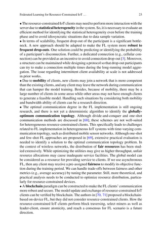 Federated Learning for Resource-Constrained IoT … 23
• The resource-constrained IoT clients may need to perform more interaction with the
server due to statistical heterogeneity in the system. So, it is necessary to evaluate an
efficient method for identifying the statistical heterogeneity even before the training
phase and to avoid idiosyncratic situations due to data sample variation.
• In terms of scalability, frequent drop-out of the participant is a significant bottle-
neck. A new approach should be adapted to make the FL system more robust to
frequent drop-outs. One solution could be predicting or identifying the probability
of a participant’s disconnection. Further, a dedicated connection (e.g., cellular con-
nection) can be provided as an incentive to avoid connection drop-out [3]. Moreover,
a structure can be maintained while designing a protocol so that drop-out participants
can try to make a connection multiple times during the long-running model aggre-
gation. The issue regarding intermittent client availability at scale is not addressed
in prior works.
• Due to mobility of clients, new clients may join a network that is more competent
than the existing clients, and any client may leave the network during communication
that can hamper the model training. Besides, because of mobility, there may be a
large number of clients in some areas while other areas may not have enough clients
to generate a feasible model. Handling such situations by considering both mobility
and bandwidth ability of clients can be a research direction.
• The optimal communication degree in the FL implementation is still ongoing
research, and there is not yet a deterministic algorithm to identify the globally-
optimum communication topology. Although divide-and-conquer and one-shot
communication methods are discussed in [68], these schemes are not well-suited
for heterogeneous resource-constrained clients. This specifically leads to challenges
related to FL implementation in heterogeneous IoT systems with time-varying com-
munication topology, such as distributed mobile sensor networks. Although one-shot
and few-shot FL approaches are proposed in [69], extensive practical evaluation is
needed to identify a solution to the optimal communication topology problem. In
the context of wireless networks, the distribution of fair resources has been stud-
ied extensively. While optimizing the utilities may give us higher throughput, unfair
resource allocations may cause inadequate service facilities. The global model can
be considered as a resource for providing service to clients. If we use asynchronous
FL, then any client may receive a pre-assigned fairness to modify its objective func-
tion during the training period. We can handle trade-offs between fairness and other
metrics (e.g., average accuracy) by tuning the parameter. Still, more theoretical, and
practical analysis needs to be conducted to optimize resource distribution, particu-
larly for resource-constrained devices.
• A blockchain paradigm can be constructed to make the FL clients’ communication
more robust and secure. The model update and exchange of resource-constrained IoT
clients can be verified by blockchain. The authors in [70, 71] proposed a blockchain-
based on-device FL, but they did not consider resource-constrained clients. How the
resource-constrained IoT clients perform block traversing, select miners as well as
leader-client, ensure atomicity, and reach a consensus for FL scenario is a future
direction.
 
