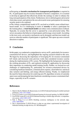 24 A. Imteaj et al.
• Designing an incentive mechanism for transparent participation is required in
FL. As participants may be resource-bounded or business competitors, it is essential
to develop an approach that effectively divides the earnings in order to enhance the
long-term participation of the clients. Furthermore, how to defend against adversarial
client data owners and optimize the non-adversarial owner participation for ensuring
security needs to be explored.
• The solitary computational model of FL can lead us to build a more refined trust-
based model. As it is challenging in terms of security to select a participant for
the training phase, a trust-based model can reduce extra communication overhead.
Typically, we assume that the server is operated by a non-adversarial entity. This
server can analyze the behavior of participants and leverage a trust model. According
to the trust score, an incentive mechanism can be designed, and that trust model can
assist us when the number of participants is significant. This opens up a new research
direction to explore.
9 Conclusion
In this paper, we conducted a comprehensive survey on FL, particularly for resource-
constrained IoT devices, and highlighted the ongoing research related to this area.
We began by discussing the importance of leveraging FL for resource-constrained
IoT clients and discussed some previous works that considered resource scarcity
during the implementation of FL system. We highlighted the background, including
the working procedure of FL, and explored existing FL applications by discussing
their importance in conducting model training locally. Further, we focused on core
challenges of implementing FL, particularly for resource-constrained devices by
considering hardware limitation, communication expense, client behavior, statistical
data variation and labeling, and energy-efficient training. Finally, we emphasized
the need for future directions for contriving new FL algorithms in terms of currently
open issues and designing the latest hardware considering resource-constrained chal-
lenges, especially in an FL scenario.
References
1. Hard A, Rao K, Mathews R, Ramaswamy et al (2018) Federated learning for mobile keyboard
prediction. arXiv:1811.03604
2. Leroy D, Coucke A et al (2019) Federated learning for keyword spotting. In: IEEE ICASSP
3. Lim WYB, Luong NC et al (2019) Federated learning in mobile edge networks: a comprehen-
sive survey. arXiv:1909.11875
4. Park J, Wang S et al (2019) Distilling on-device intelligence at the network edge.
arXiv:1908.05895
5. Das A, Brunschwiler T (2019) Privacy is what we care about: experimental investigation of
federated learning on edge devices. In: AIChallengeIoT
 