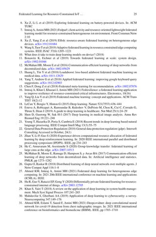 Federated Learning for Resource-Constrained IoT … 25
6. Xu Z, Li L et al (2019) Exploring federated learning on battery-powered devices. In: ACM
TURC
7. Imteaj A, Amini MH (2021) Fedparl: client activity and resource-oriented lightweight federated
learning model for resource-constrained heterogeneous iot environment. Front Commun Netw
2:10
8. Xu Z, Yang Z et al (2019) Elfish: resource-aware federated learning on heterogeneous edge
devices. arXiv:1912.01684
9. WangS,TuorTetal(2019)Adaptivefederatedlearninginresourceconstrainededgecomputing
systems. IEEE JSAC 37(6):1205–1221
10. What does it take to train deep learning models on-device? (2018)
11. Bonawitz K, Eichner et al (2019) Towards federated learning at scale: system design.
arXiv:1902.01046
12. McMahan HB, Moore E et al (2016) Communication-efficient learning of deep networks from
decentralized data. arXiv:1602.05629
13. Huang L, Yin Y et al (2018) Loadaboost: loss-based adaboost federated machine learning on
medical data. arXiv:1811.12629
14. Yang T, Andrew G et al (2018) Applied federated learning: improving google keyboard query
suggestions. arXiv:1812.02903
15. Chen F, Dong Z et al (2018) Federated meta-learning for recommendation. arXiv:1802.07876
16. Imteaj A, Khan I, Khazaei J, Amini MH (2021) Fedresilience: a federated learning application
to improve resilience of resource-constrained critical infrastructures. Electronics, 10(16)
17. Yang Q, Liu Y et al (2019) Federated machine learning: concept and applications. ACM Trans
TIST 10(2):12
18. LeCun Y, Bengio Y, Hinton G (2015) Deep learning. Nature 521(7553):436–444
19. Esteva A, Robicquet A, Ramsundar B, Kuleshov V, DePristo M, Chou K, Cui C, Corrado G,
Thrun S, Dean J (2019) A guide to deep learning in healthcare. Nat Med 25(1):24–29
20. Shen D, Guorong W, Suk H-I (2017) Deep learning in medical image analysis. Annu Rev
Biomed Eng 19:221–248
21. Young T, Hazarika D, Poria S, Cambria E (2018) Recent trends in deep learning based natural
language processing. IEEE Comput Intell Mag 13(3):55–75
22. General Data Protection Regulation (2018) General data protection regulation (gdpr). Intersoft
Consulting Accessed in October, 24(1)
23. Zhan Y, Li P, Guo S (2020) Experience-driven computational resource allocation of federated
learning by deep reinforcement learning. In: 2020 IEEE international parallel and distributed
processing symposium (IPDPS). IEEE, pp 234–243
24. He C, Annavaram M, Avestimehr S (2020) Group knowledge transfer: federated learning of
large cnns at the edge. arXiv:2007.14513
25. McMahan B, Moore E, Ramage D, Hampson S, y Arcas BA (2017) Communication-efficient
learning of deep networks from decentralized data. In: Artificial intelligence and statistics.
PMLR, pp 1273–1282
26. Gupta O, Raskar R (2018) Distributed learning of deep neural network over multiple agents. J
Netw Comput Appl 116:1–8
27. Ahmed KM, Imteaj A, Amini MH (2021) Federated deep learning for heterogeneous edge
computing. In: 2021 20th IEEE international conference on machine learning and applications
(ICMLA). IEEE
28. Hu R, Guo Y, Ratazzi EP, Gong Y (2020) Differentially private federated learning for resource-
constrained internet of things. arXiv:2003.12705
29. Khan S, Yairi T (2018) A review on the application of deep learning in system health manage-
ment. Mech Syst Signal Process 107:241–265
30. Mahdavifar S, Ghorbani AA (2019) Application of deep learning to cybersecurity: a survey.
Neurocomputing 347:149–176
31. Ahmed KM, Eslami T, Saeed F, Amini MH (2021) Deepcovidnet: deep convolutional neural
network for covid-19 detection from chest radiographic images. In: 2021 IEEE international
conference on bioinformatics and biomedicine (BIBM). IEEE, pp 1703–1710
 