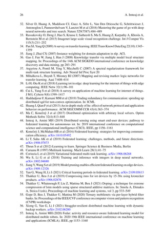 26 A. Imteaj et al.
32. Silver D, Huang A, Maddison CJ, Guez A, Sifre L, Van Den Driessche G, Schrittwieser J,
Antonoglou I, Panneershelvam V, Lanctot M et al (2016) Mastering the game of go with deep
neural networks and tree search. Nature 529(7587):484–489
33. Russakovsky O, Deng J, Hao S, Krause J, Satheesh S, Ma S, Huang Z, Karpathy A, Khosla A,
Bernstein M et al (2015) Imagenet large scale visual recognition challenge. Int J Comput Vis
115(3):211–252
34. PanSJ,YangQ(2009)Asurveyontransferlearning.IEEETransKnowlDataEng22(10):1345–
1359
35. Jiang J, Zhai CX (2007) Instance weighting for domain adaptation in nlp. ACL
36. Gao J, Fan W, Jiang J, Han J (2008) Knowledge transfer via multiple model local structure
mapping. In: Proceedings of the 14th ACM SIGKDD international conference on knowledge
discovery and data mining, pp 283–291
37. Argyriou A, Pontil M, Ying Y, Micchelli C (2007) A spectral regularization framework for
multi-task structure learning. Adv Neural Inf Proc Syst 20
38. Mihalkova L, Huynh T, Mooney RJ (2007) Mapping and revising markov logic networks for
transfer learning. Aaai 7:608–614
39. Li H, Ota K et al (2018) Learning iot in edge: deep learning for the internet of things with edge
computing. IEEE Netw 32(1):96–101
40. Cui L, Yang S et al (2018) A survey on application of machine learning for internet of things.
J M L Cybern 9(8):1399–1417
41. Haddadpour F, Kamani MM et al (2019) Trading redundancy for communication: speeding up
distributed sgd for non-convex optimization. In: ICML
42. Huang J, Qian F et al (2013) An in-depth study of lte: effect of network protocol and application
behavior on performance. ACM SIGCOMM CCR 43(4):363–374
43. Ma C, Konečnỳ J et al (2017) Distributed optimization with arbitrary local solvers. Optim
Methods Softw 32(4):813–848
44. Imteaj A, Amini MH (2019) Distributed sensing using smart end-user devices: pathway to
federated learning for autonomous iot. In: 2019 international conference on computational
science and computational intelligence (CSCI). IEEE, pp 1156–1161
45. Konečnỳ J, McMahan HB et al (2016) Federated learning: strategies for improving communi-
cation efficiency. arXiv:1610.05492
46. Li T, Sahu AK et al (2019) Federated learning: challenges, methods, and future directions.
arXiv:1908.07873
47. Thrun S et al (2012) Learning to learn. Springer Science  Business Media, Berlin
48. Caruana R (1997) Multitask learning. Mach Learn 28(1):41–75
49. Corinzia L et al (2019) Variational federated multi-task learning. arXiv:1906.06268
50. Wu S, Li G et al (2018) Training and inference with integers in deep neural networks.
arXiv:1802.04680
51. Jiang Y, Wang S et al (2019) Model pruning enables efficient federated learning on edge devices.
arXiv:1909.12326
52. Yan G, Wang H, Li J (2021) Critical learning periods in federated learning. arXiv:2109.05613
53. Thakker U, Beu J et al (2019) Compressing rnns for iot devices by 15-38x using kronecker
products. arXiv:1906.02876
54. Thakker U, Whatmough P, Liu Z, Mattina M, Beu J (2021) Doping: a technique for extreme
compression of lstm models using sparse structured additive matrices. In: Smola A, Dimakis
A, Stoica I (eds), Proceedings of machine learning and systems, vol 3, pp 533–549
55. Gope D, Beu J, Thakker U, Mattina M (2020) Ternary mobilenets via per-layer hybrid filter
banks. In: Proceedings of the IEEE/CVF conference on computer vision and pattern recognition
(CVPR) workshops
56. Xiong G, Yan G, Li J (2021) Straggler-resilient distributed machine learning with dynamic
backup workers. arXiv:2102.06280
57. Imteaj A, Amini MH (2020) Fedar: activity and resource-aware federated learning model for
distributed mobile robots. In: 2020 19th IEEE international conference on machine learning
and applications (ICMLA). IEEE, pp 1153–1160
 