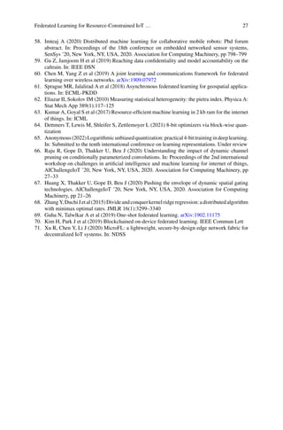 Federated Learning for Resource-Constrained IoT … 27
58. Imteaj A (2020) Distributed machine learning for collaborative mobile robots: Phd forum
abstract. In: Proceedings of the 18th conference on embedded networked sensor systems,
SenSys ’20, New York, NY, USA, 2020. Association for Computing Machinery, pp 798–799
59. Gu Z, Jamjoom H et al (2019) Reaching data confidentiality and model accountability on the
caltrain. In: IEEE DSN
60. Chen M, Yang Z et al (2019) A joint learning and communications framework for federated
learning over wireless networks. arXiv:1909.07972
61. Sprague MR, Jalalirad A et al (2018) Asynchronous federated learning for geospatial applica-
tions. In: ECML-PKDD
62. Eliazar II, Sokolov IM (2010) Measuring statistical heterogeneity: the pietra index. Physica A:
Stat Mech App 389(1):117–125
63. Kumar A, Goyal S et al (2017) Resource-efficient machine learning in 2 kb ram for the internet
of things. In: ICML
64. Dettmers T, Lewis M, Shleifer S, Zettlemoyer L (2021) 8-bit optimizers via block-wise quan-
tization
65. Anonymous(2022)Logarithmicunbiasedquantization:practical4-bittrainingindeeplearning.
In: Submitted to the tenth international conference on learning representations. Under review
66. Raju R, Gope D, Thakker U, Beu J (2020) Understanding the impact of dynamic channel
pruning on conditionally parameterized convolutions. In: Proceedings of the 2nd international
workshop on challenges in artificial intelligence and machine learning for internet of things,
AIChallengeIoT ’20, New York, NY, USA, 2020. Association for Computing Machinery, pp
27–33
67. Huang X, Thakker U, Gope D, Beu J (2020) Pushing the envelope of dynamic spatial gating
technologies. AIChallengeIoT ’20, New York, NY, USA, 2020. Association for Computing
Machinery, pp 21–26
68. ZhangY,DuchiJetal(2015)Divideandconquerkernelridgeregression:adistributedalgorithm
with minimax optimal rates. JMLR 16(1):3299–3340
69. Guha N, Talwlkar A et al (2019) One-shot federated learning. arXiv:1902.11175
70. Kim H, Park J et al (2019) Blockchained on-device federated learning. IEEE Commun Lett
71. Xu R, Chen Y, Li J (2020) MicroFL: a lightweight, secure-by-design edge network fabric for
decentralized IoT systems. In: NDSS
 