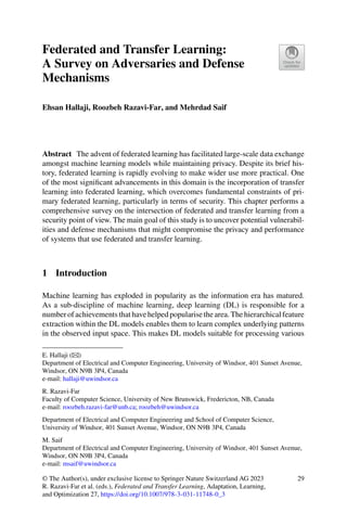 Federated and Transfer Learning:
A Survey on Adversaries and Defense
Mechanisms
Ehsan Hallaji, Roozbeh Razavi-Far, and Mehrdad Saif
Abstract The advent of federated learning has facilitated large-scale data exchange
amongst machine learning models while maintaining privacy. Despite its brief his-
tory, federated learning is rapidly evolving to make wider use more practical. One
of the most significant advancements in this domain is the incorporation of transfer
learning into federated learning, which overcomes fundamental constraints of pri-
mary federated learning, particularly in terms of security. This chapter performs a
comprehensive survey on the intersection of federated and transfer learning from a
security point of view. The main goal of this study is to uncover potential vulnerabil-
ities and defense mechanisms that might compromise the privacy and performance
of systems that use federated and transfer learning.
1 Introduction
Machine learning has exploded in popularity as the information era has matured.
As a sub-discipline of machine learning, deep learning (DL) is responsible for a
numberofachievementsthathavehelpedpopularisethearea.Thehierarchicalfeature
extraction within the DL models enables them to learn complex underlying patterns
in the observed input space. This makes DL models suitable for processing various
E. Hallaji (B)
Department of Electrical and Computer Engineering, University of Windsor, 401 Sunset Avenue,
Windsor, ON N9B 3P4, Canada
e-mail: hallaji@uwindsor.ca
R. Razavi-Far
Faculty of Computer Science, University of New Brunswick, Fredericton, NB, Canada
e-mail: roozbeh.razavi-far@unb.ca; roozbeh@uwindsor.ca
Department of Electrical and Computer Engineering and School of Computer Science,
University of Windsor, 401 Sunset Avenue, Windsor, ON N9B 3P4, Canada
M. Saif
Department of Electrical and Computer Engineering, University of Windsor, 401 Sunset Avenue,
Windsor, ON N9B 3P4, Canada
e-mail: msaif@uwindsor.ca
© The Author(s), under exclusive license to Springer Nature Switzerland AG 2023
R. Razavi-Far et al. (eds.), Federated and Transfer Learning, Adaptation, Learning,
and Optimization 27, https://doi.org/10.1007/978-3-031-11748-0_3
29
 