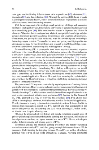 30 E. Hallaji et al.
data types and facilitating different tasks such as prediction [47], detection [93],
imputation [43], and data reduction [46]. Although the success of DL-based projects
is contingent on several factors, one of the most important requirements is usually
to have access to abundant training samples.
With the advancement of technologies such as internet of things and increasing
number of intelligent devices, the diversity and volume of generated data is growing
at an astonishing pace [88]. This abundant data stream is dispersed and diverse in
character. When this data is evaluated as a whole, it may provide knowledge and dis-
coveries that might possibly accelerate technological and scientific advancements.
Nonetheless, the privacy hazards associated with data ownership are increasingly
becoming a major problem. The conflict between user privacy and high-quality ser-
vices is driving need for new technologies and research to enable knowledge extrac-
tion from data without jeopardising data-holding parties’ privacy.
Federated learning (FL) is perhaps the most recent approach presented to poten-
tially resolve this issue. FL allows for the collaborative training of a DL model across
a network of client devices. This multi-party collaboration is accomplished by com-
munication with a central server and decentralisation of training data [71]. In other
words, the FL design requires that the training data be retained on the client, or local
device, that generated or recorded it. FL’s data decentralisation addresses a significant
portion of data and user privacy concerns, since model training at the network’s edge
eliminates the need for direct data sharing. Nevertheless, in FL systems one should
strike a balance between data privacy and model performance. The appropriate bal-
ance is determined by a number of criteria, including the model architecture, data
type, and intended application. Beyond FL restrictions, ensuring the confidentiality
and security of the FL infrastructure is critical for establishing trust amongst diverse
clients of the federated network.
The conventional FL imposes a constraint by requiring customers’ training data to
use similar attributes. However, most industries such as banking and healthcare do not
comply with this assumption. In centralized machine learning, this was addressed by
Transfer Learning (TL), which enables a model obtained from a specific domain to be
used in other domains of with the same application [93]. Inspired by this, Federated
TL (FTL) emerged as a way to overcome this constraint [64]. FTL clients may
differ in the employed attributes, which is more practical for industrial application.
TL effectiveness is heavily reliant on inter-domain interactions. It is worthwhile to
mention that organizations joined in a FTL network are often comparable in the
service they provide and the data they use. As a result, including TL within the FL
architecture can be quite advantageous.
FTL is at the crossroads of two distinct and rapidly expanding research areas of
privacy-preserving and distributed machine learning. For this reason, it is crucial to
investigate more on these two topics to make best use of FTL. Hence, this chapter
studies different security and privacy aspects of FTL.
Information privacy and machine learning are distinct and rapidly expanding
research areas that derive FTL, and, thus, going through their connections to FTL is
necessary. Understanding the interplay between TL and FL, as well as identifying
potential risks to FTL in real-world applications, is crucial. Knowing compatible
 