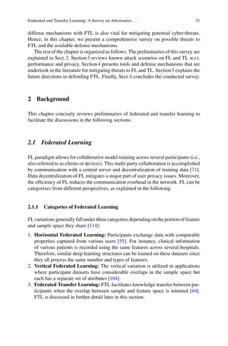 Federated and Transfer Learning: A Survey on Adversaries … 31
diffense mechanisms with FTL is also vital for mitigating potential cyber-threats.
Hence, in this chapter, we present a comprehensive survey on possible threats to
FTL and the available defense mechanisms.
The rest of the chapter is organized as follows. The preliminaries of this survey are
explained in Sect.2. Section3 reviews known attack scenarios on FL and TL w.r.t.
performance and privacy. Section4 presents tools and defense mechanisms that are
undertook in the literature for mitigating threats to FL and TL. Section5 explains the
future directions in defending FTL. Finally, Sect.6 concludes the conducted survey.
2 Background
This chapter concisely reviews preliminaries of federated and transfer learning to
facilitate the discussions in the following sections.
2.1 Federated Learning
FL paradigm allows for collaborative model training across several participants (i.e.,
also referred to as clients or devices). This multi-party collaboration is accomplished
by communication with a central server and decentralization of training data [71].
Data decentralization of FL mitigates a major part of user privacy issues. Moreover,
the efficiency of FL reduces the communication overhead in the network. FL can be
categorizes from different perspectives, as explained in the following.
2.1.1 Categories of Federated Learning
FL variations generally fall under three categories depending on the portion of feature
and sample space they share [114]:
1. Horizontal Federated Learning: Participants exchange data with comparable
properties captured from various users [55]. For instance, clinical information
of various patients is recorded using the same features across several hospitals.
Therefore, similar deep learning structures can be trained on these datasets since
they all process the same number and types of features.
2. Vertical Federated Learning: The vertical variation is utilized in applications
where participant datasets have considerable overlaps in the sample space but
each has a separate set of attributes [104].
3. Federated Transfer Learning: FTL facilitates knowledge transfer between par-
ticipants when the overlap between sample and feature space is minimal [64].
FTL is discussed in further detail later in this section.
 
