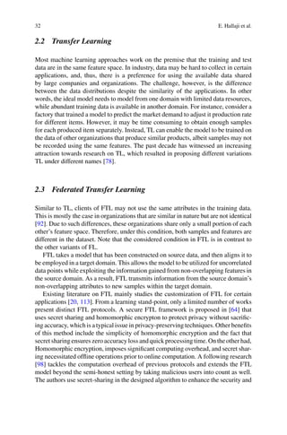 32 E. Hallaji et al.
2.2 Transfer Learning
Most machine learning approaches work on the premise that the training and test
data are in the same feature space. In industry, data may be hard to collect in certain
applications, and, thus, there is a preference for using the available data shared
by large companies and organizations. The challenge, however, is the difference
between the data distributions despite the similarity of the applications. In other
words, the ideal model needs to model from one domain with limited data resources,
while abundant training data is available in another domain. For instance, consider a
factory that trained a model to predict the market demand to adjust it production rate
for different items. However, it may be time consuming to obtain enough samples
for each produced item separately. Instead, TL can enable the model to be trained on
the data of other organizations that produce similar products, albeit samples may not
be recorded using the same features. The past decade has witnessed an increasing
attraction towards research on TL, which resulted in proposing different variations
TL under different names [78].
2.3 Federated Transfer Learning
Similar to TL, clients of FTL may not use the same attributes in the training data.
This is mostly the case in organizations that are similar in nature but are not identical
[92]. Due to such differences, these organizations share only a small portion of each
other’s feature space. Therefore, under this condition, both samples and features are
different in the dataset. Note that the considered condition in FTL is in contrast to
the other variants of FL.
FTL takes a model that has been constructed on source data, and then aligns it to
be employed in a target domain. This allows the model to be utilized for uncorrelated
data points while exploiting the information gained from non-overlapping features in
the source domain. As a result, FTL transmits information from the source domain’s
non-overlapping attributes to new samples within the target domain.
Existing literature on FTL mainly studies the customization of FTL for certain
applications [20, 113]. From a learning stand-point, only a limited number of works
present distinct FTL protocols. A secure FTL framework is proposed in [64] that
uses secret sharing and homomorphic encrypton to protect privacy without sacrific-
ing accuracy, which is a typical issue in privacy-preserving techniques. Other benefits
of this method include the simplicity of homomorphic encryption and the fact that
secret sharing ensures zero accuracy loss and quick processing time. On the other had,
Homomorphic encryption, imposes significant computing overhead, and secret shar-
ing necessitated offline operations prior to online computation. A following research
[98] tackles the computation overhead of previous protocols and extends the FTL
model beyond the semi-honest setting by taking malicious users into count as well.
The authors use secret-sharing in the designed algorithm to enhance the security and
 