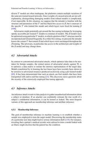 Federated and Transfer Learning: A Survey on Adversaries … 37
diverse T models are often inadequate, the platforms contain multiple variations of
the same pre-trained neural networks. Since weights of a neural network are not self-
explanatory, distinguishing damaging models from refined models is complicated,
if not impossible. In this situation, we suppose that the intruder is familiar with the
structure and parameters of the T and has black-box access to S, but is unaware of
the specific T who trained this model and which layers were fixed for training S
[106].
Adversaries might potentially get around the fine-tuning technique by leveraging
openly accessible pre-trained T models to construct S models. The S models must
be optimized using particular T models, in which a portion of the T structure must be
incorporated and retrained frequently. In a white-box setting, we presume the intruder
knows the certain T that trained S and which layers were unchanged throughout the
S training. The adversary, in particular, has access to the architecture and weights of
the S model and may change them.
4.2 Adversarial Attacks
In contrast to conventional adversarial attacks, which optimize false data to be mis-
taken for benign samples, the central notion of adversarial attacks against TL is
to optimize a data matrix to imitate the intrinsic representation of the target data.
Models transferred by re-learning the last linear layer have recently been shown to
be sensitive to adversarial instances produced exclusively using a pre-trained model
[89]. It has been demonstrated that such an attack can fool models that have been
transported with end-to-end fine-tuning [21]. This discovery raises questions about
the security of the extensively employed fine-tuning approach.
4.3 Inference Attacks
An inference attack resorts to data analysis to gather unauthorized information about
a subject or database. If an attacker can confidently estimate the true worth of a
subject’s confidential information, it can be termed as leaked. The most frequent
variants of this approach are membership inference and attribute inference.
4.3.1 Membership Inference
The goal of membership inference in machine learning is to establish whether a
sample was employed to train the target model. Discovering the membership status
of a particular user data might lead to serious information theft [119]. For instance,
revealing that a patient’s medical records were utilized to train a model linked with
an illness might disclose that the patient has the condition.
 