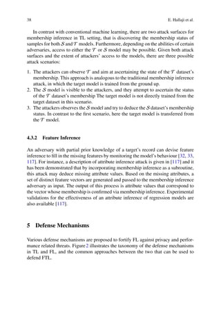 38 E. Hallaji et al.
In contrast with conventional machine learning, there are two attack surfaces for
membership inference in TL setting, that is discovering the membership status of
samples for both S and T models. Furthermore, depending on the abilities of certain
adversaries, access to either the T or S model may be possible. Given both attack
surfaces and the extent of attackers’ access to the models, there are three possible
attack scenarios:
1. The attackers can observe T and aim at ascertaining the state of the T dataset’s
membership. This approach is analogous to the traditional membership inference
attack, in which the target model is trained from the ground up.
2. The S model is visible to the attackers, and they attempt to ascertain the status
of the T dataset’s membership The target model is not directly trained from the
target dataset in this scenario.
3. The attackers observes the S model and try to deduce the S dataset’s membership
status. In contrast to the first scenario, here the target model is transferred from
the T model.
4.3.2 Feature Inference
An adversary with partial prior knowledge of a target’s record can devise feature
inference to fill in the missing features by monitoring the model’s behaviour [32, 33,
117]. For instance, a description of attribute inference attack is given in [117] and it
has been demonstrated that by incorporating membership inference as a subroutine,
this attack may deduce missing attribute values. Based on the missing attributes, a
set of distinct feature vectors are generated and passed to the membership inference
adversary as input. The output of this process is attribute values that correspond to
the vector whose membership is confirmed via membership inference. Experimental
validations for the effectiveness of an attribute inference of regression models are
also available [117].
5 Defense Mechanisms
Various defense mechanisms are proposed to fortify FL against privacy and perfor-
mance related threats. Figure2 illustrates the taxonomy of the defense mechanisms
in TL and FL, and the common approaches between the two that can be used to
defend FTL.
 