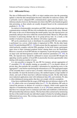 Federated and Transfer Learning: A Survey on Adversaries … 41
5.1.3 Differential Privacy
The idea of Differential Privacy (DP) is to inject random noise into the generating
updates so that the data interpretation becomes infeasible for malicious entities. DP
is primarily used to safeguard DFL communications against privacy attacks (e.g.,
inference attacks); however, the literature also shows that DP is also beneficial against
data poisoning, as these attacks are usually designed based on the communicated
gradients [1, 38, 70].
In contrast to homomorphic encryption and SMC whose main disadvantage was
communication overhead, DP does not overburden the system in this sense. Instead,
DP comes at the cost of deteriorating the model quality since the injected noise can
potentially add up to the noise within the constructed model. Moreover, DP provides
resistance to poisoning attempts due to its group privacy trait. As a result, as the
number of attackers increases, this defense will reduce significantly.
DP can be centralized, local, or distributed. In centralized DP, the noise addition
is performed via a server, which makes it impractical in FDL. On the other hand,
local [24] and distributed DP [11, 25] both assume that the aggregator is not trusted,
which perfectly complies with the FDL paradigm. In the local variant, participants
inject noise to their estimated gradients before sharing them over the blockchain.
However, research on local DP indicates its impotency to provide privacy guarantee
on large-scale and heterogeneous models with numerous parameters [79, 102]. In
FDL, the injected noise should be calibrated to ensure successful DP. Despite the
appealing security qualities of local DP, its practicality becomes questionable when
dealing with immense number of users.
It is also possible to integrate TL into DP. For instance, private aggregation of
T ensembles [79, 80] initially training an ensemble of T s on disjoint subsets of
private data, then perturbs the ensemble’s information by introducing noise to the
aggregated T votes before transferring the information to a S. The aggregated output
of the ensemble then is used to train a S model, which learns to precisely replicate
the ensemble. To meet the desired accuracy, this method requires a large number of
clients, and each of them must have sufficient training records. On the other hand,
most industrial applications deal with imbalanced data [86], and similarly, FL data
is often imbalanced among parties that does not comply with this assumption.
It has been established that the usage of DP helps prevent inference attacks in TL
[1, 51], albeit at the cost of potential utility loss [7, 51]. By definition, DP seeks to
conceal the presence or absence of a record in a dataset, which works against the
objective of membership inference attacks. Li et al. [59] draws attention to the fact
that these two concepts seem to counteract each other and establishes a link between
DP and membership inference attacks. This has been often carried out by minimizing
the bias of the model towards any individual sample or feature by including adequate
differential privacy noise. The existing connection between records and features is
elaborated in [117].
 