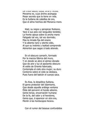 De triste sauce, duda, ama y recela:
Moraima es, cuyo ánimo acongoja
Pesar secreto que la tiene en vela.
Es la Sultana de cabellos de oro,
Que el alma hechiza del Monarca moro.
Käel, su negro y perspicaz Nubiano,
Yace á sus pies con languidez tendido;
La frente apoya sobre la ancha mano
Fatigado tal vez, tal vez dormido;
Mas la mirada fija del enano
Y la abierta nariz y atento oído,
Al que su instinto y lealtad comprende
Advierten que sagaz á todo atiende.
En el obscuro camarín, formado
Por la maciza fábrica del muro,
Y en donde se abre el ajimez dorado
Que da aire y luz al aposento obscuro
Al estilo de Oriente fabricado,
Contempla el cielo otra mujer; su duro
Contorno sobre el cielo se destaca,
Pues fuera del balcón el cuerpo saca.
Es Aixa, la despótica Sultana,
El genio protector del Islamismo,
Que desde aquella arábiga ventana
Mide del porvenir el hondo abismo.
Genio tenaz, encarnación humana
De la fe, del valor y el heroísmo,
Genio que, á aparecer en otra era,
Mentir á los horóscopos hiciera.
Con el rumor del bosque confundidos
 