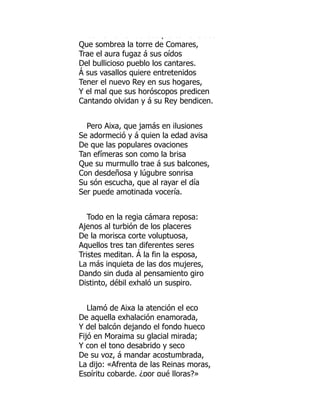 Co e u o de bosque co u d dos
Que sombrea la torre de Comares,
Trae el aura fugaz á sus oídos
Del bullicioso pueblo los cantares.
Á sus vasallos quiere entretenidos
Tener el nuevo Rey en sus hogares,
Y el mal que sus horóscopos predicen
Cantando olvidan y á su Rey bendicen.
Pero Aixa, que jamás en ilusiones
Se adormeció y á quien la edad avisa
De que las populares ovaciones
Tan efímeras son como la brisa
Que su murmullo trae á sus balcones,
Con desdeñosa y lúgubre sonrisa
Su són escucha, que al rayar el día
Ser puede amotinada vocería.
Todo en la regia cámara reposa:
Ajenos al turbión de los placeres
De la morisca corte voluptuosa,
Aquellos tres tan diferentes seres
Tristes meditan. Á la fin la esposa,
La más inquieta de las dos mujeres,
Dando sin duda al pensamiento giro
Distinto, débil exhaló un suspiro.
Llamó de Aixa la atención el eco
De aquella exhalación enamorada,
Y del balcón dejando el fondo hueco
Fijó en Moraima su glacial mirada;
Y con el tono desabrido y seco
De su voz, á mandar acostumbrada,
La dijo: «Afrenta de las Reinas moras,
Espíritu cobarde, ¿por qué lloras?»
 