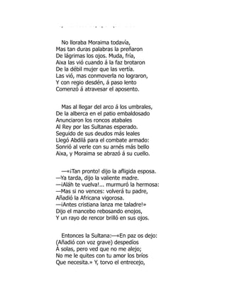 sp tu coba de, ¿po qué o as
No lloraba Moraima todavía,
Mas tan duras palabras la preñaron
De lágrimas los ojos. Muda, fría,
Aixa las vió cuando á la faz brotaron
De la débil mujer que las vertía.
Las vió, mas conmoverla no lograron,
Y con regio desdén, á paso lento
Comenzó á atravesar el aposento.
Mas al llegar del arco á los umbrales,
De la alberca en el patio embaldosado
Anunciaron los roncos atabales
Al Rey por las Sultanas esperado.
Seguido de sus deudos más leales
Llegó Abdilá para el combate armado:
Sonrió al verle con su arnés más bello
Aixa, y Moraima se abrazó á su cuello.
—«¡Tan pronto! dijo la afligida esposa.
—Ya tarda, dijo la valiente madre.
—¡Aláh te vuelva!... murmuró la hermosa:
—Mas si no vences: volverá tu padre,
Añadió la Africana vigorosa.
—¡Antes cristiana lanza me taladre!»
Dijo el mancebo rebosando enojos,
Y un rayo de rencor brilló en sus ojos.
Entonces la Sultana:—«En paz os dejo:
(Añadió con voz grave) despedíos
Á solas, pero ved que no me alejo;
No me le quites con tu amor los bríos
Que necesita.» Y, torvo el entrecejo,
ó í
 