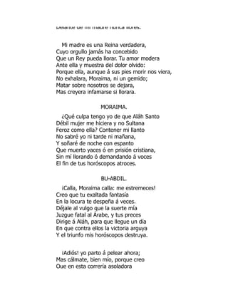 Delante de mi madre nunca llores.
Mi madre es una Reina verdadera,
Cuyo orgullo jamás ha concebido
Que un Rey pueda llorar. Tu amor modera
Ante ella y muestra del dolor olvido:
Porque ella, aunque á sus pies morir nos viera,
No exhalara, Moraima, ni un gemido;
Matar sobre nosotros se dejara,
Mas creyera infamarse si llorara.
MORAIMA.
¿Qué culpa tengo yo de que Aláh Santo
Débil mujer me hiciera y no Sultana
Feroz como ella? Contener mi llanto
No sabré yo ni tarde ni mañana,
Y soñaré de noche con espanto
Que muerto yaces ó en prisión cristiana,
Sin mí llorando ó demandando á voces
El fin de tus horóscopos atroces.
BU-ABDIL.
¡Calla, Moraima calla: me estremeces!
Creo que tu exaltada fantasía
En la locura te despeña á veces.
Déjale al vulgo que la suerte mía
Juzgue fatal al Árabe, y tus preces
Dirige á Aláh, para que llegue un día
En que contra ellos la victoria arguya
Y el triunfo mis horóscopos destruya.
¡Adiós! yo parto á pelear ahora;
Mas cálmate, bien mío, porque creo
Que en esta correría asoladora
 