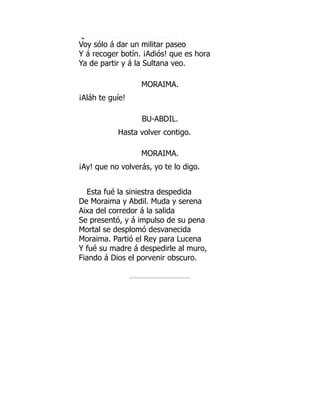 Que e esta co e a aso ado a
Voy sólo á dar un militar paseo
Y á recoger botín. ¡Adiós! que es hora
Ya de partir y á la Sultana veo.
MORAIMA.
¡Aláh te guíe!
BU-ABDIL.
Hasta volver contigo.
MORAIMA.
¡Ay! que no volverás, yo te lo digo.
Esta fué la siniestra despedida
De Moraima y Abdil. Muda y serena
Aixa del corredor á la salida
Se presentó, y á impulso de su pena
Mortal se desplomó desvanecida
Moraima. Partió el Rey para Lucena
Y fué su madre á despedirle al muro,
Fiando á Dios el porvenir obscuro.
 