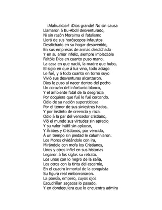 ¡Alahuakbar! ¡Dios grande! No sin causa
Llamaron á Bu-Abdil desventurado,
Ni sin razón Moraima el fatalismo
Lloró de sus horóscopos infaustos.
Desdichado en su hogar desavenido,
En sus empresas de armas desdichado
Y en su amor infeliz, siempre implacable
Faltóle Dios en cuanto puso mano.
La casa en que nació, la madre que hubo,
El siglo en que á luz vino, todo aciago
Le fué, y á todo cuanto en torno suyo
Vivió sus desventuras alcanzaron.
Dios le puso al nacer dentro del pecho
Un corazón del infortunio blanco,
Y el ambiente fatal de la desgracia
Por doquiera que fué le fué cercando.
Odio de su nación supersticiosa
Por el temor de sus siniestros hados,
Y por instinto de creencia y raza
Odio á la par del vencedor cristiano,
Vió el mundo sus virtudes sin aprecio
Y su valor inútil sin aplauso,
Y Árabes y Cristianos, por vencido,
Á un tiempo sin piedad le calumniaron.
Los Moros olvidándole con ira,
Mirándole con mofa los Cristianos,
Unos y otros infiel en sus historias
Legaron á los siglos su retrato.
Los unos con lo negro de la saña,
Los otros con la tinta del escarnio,
En el cuadro inmortal de la conquista
Su figura real emborronaron.
La poesía, empero, cuyos ojos
Escudriñan sagaces lo pasado,
Y en dondequiera que lo encuentra admira
 