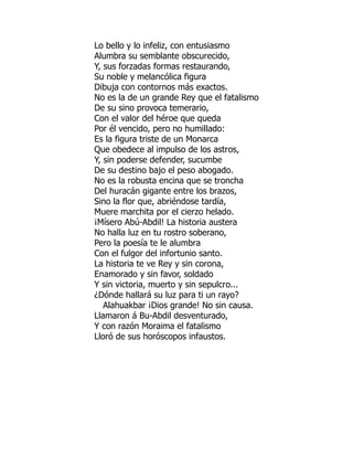 Lo bello y lo infeliz, con entusiasmo
Alumbra su semblante obscurecido,
Y, sus forzadas formas restaurando,
Su noble y melancólica figura
Dibuja con contornos más exactos.
No es la de un grande Rey que el fatalismo
De su sino provoca temerario,
Con el valor del héroe que queda
Por él vencido, pero no humillado:
Es la figura triste de un Monarca
Que obedece al impulso de los astros,
Y, sin poderse defender, sucumbe
De su destino bajo el peso abogado.
No es la robusta encina que se troncha
Del huracán gigante entre los brazos,
Sino la flor que, abriéndose tardía,
Muere marchita por el cierzo helado.
¡Mísero Abú-Abdil! La historia austera
No halla luz en tu rostro soberano,
Pero la poesía te le alumbra
Con el fulgor del infortunio santo.
La historia te ve Rey y sin corona,
Enamorado y sin favor, soldado
Y sin victoria, muerto y sin sepulcro...
¿Dónde hallará su luz para ti un rayo?
Alahuakbar ¡Dios grande! No sin causa.
Llamaron á Bu-Abdil desventurado,
Y con razón Moraima el fatalismo
Lloró de sus horóscopos infaustos.
 