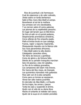 Rico de juventud y de hermosura
Cual de esperanza y de valor sobrado,
Jinete sobre un tordo berberisco
Salió el Rey moro Abú-Abdil al campo.
Reverberan al sol de la mañana
Sus arneses con oro claveteados,
Y se ciernen sobre él como palomas
Las plumas de su espléndido penacho.
En lugar del lanzón que en Bib-Elvira
Se hizo al salir en el quicial pedazos,
Despreciando pronósticos siniestros,
Corvo alfanje de Fez empuña osado.
Piafa el brioso bruto en que cabalga,
Fuerza, vapor y espuma respirando,
Mosqueando inquieto con la blanca cola
Sus ricos paramentos africanos;
Y Abú-Abdil sobre la silla diestro
Cabalgador caracolea ufano,
Tan lleno de bravura y gentileza
Como de gloria y de fortuna falto.
Detrás de su pendón tranquilos marchan
Seis mil peones y dos mil caballos,
La flor de la nobleza granadina,
Los campeones del Islam más bravos.
Por honra del Rey mozo, de Granada
Los quinientos mancebos más gallardos
Para salir con él á esta campaña
Como para un torneo se equiparon.
Vense tan sólo rostros juveniles
En derredor de Abú-Abdil, y el fausto
De los trajes, las armas y jaeces
Turba los ojos y suspende el ánimo.
Quién con el velo de su dama lleva
Hecho el turbante al rededor del casco;
Quién de la suya en el crestón prendido
 