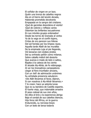 El ceñidor de virgen en un lazo.
Quién una trenza de cabellos negros
Ata en el hierro del lanzón dorado,
Habiendo prometido devolverla
Empapada en la sangre del cristiano.
¡Qué de garzotas desordena el viento!
¡Qué de colores y reflejos varios
Ostentan los brillantes escuadrones
En sus móviles grupos ordenados!
Desde las torres de Granada al verlos
Ya de la vega en el confín lejano,
Cintas de oro parecen sus hileras
Del sol heridas por los limpios rayos.
Aquella tarde Abdil de las murallas
De la empinada Loja al pie llegando,
Vió lanzarse cien árabes jinetes
Del su enhiesto peñón como milanos.
Sobre caballo indócil del desierto
Que avanza á modo de león á saltos,
Bajaba á la cabeza de los ciento
El alcaide Aly-Athár, de fe relámpago.
Al ver los Granadinos campeadores
Llegar al fiero triunfador anciano,
Con un ¡lelí! de admiración unánimes
Su anhelada presencia saludaron.
«De Aláh llevamos el favor, dijeron,
Si con nosotros á Aly-Athár llevamos.»
Y lo creen: hace ya setenta lunas
Que es su bandera de Castilla espanto.
El fuerte viejo, que indomable arrastra
El peso colosal de sus cien años,
De ellos el brío y la experiencia abriga
Bajo el cendal de sus cabellos blancos.
Hijo feroz del África, en la guerra
Endurecido, su nervioso brazo
Con un bote de lanza todavía
 