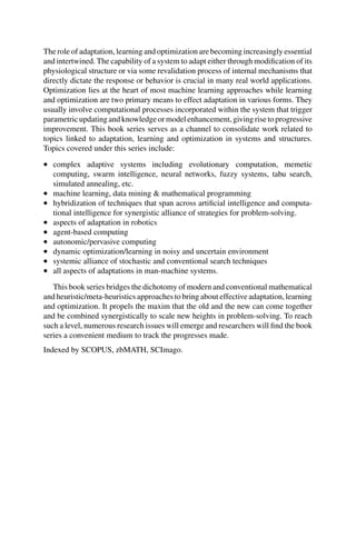 The role of adaptation, learning and optimization are becoming increasingly essential
and intertwined. The capability of a system to adapt either through modification of its
physiological structure or via some revalidation process of internal mechanisms that
directly dictate the response or behavior is crucial in many real world applications.
Optimization lies at the heart of most machine learning approaches while learning
and optimization are two primary means to effect adaptation in various forms. They
usually involve computational processes incorporated within the system that trigger
parametric updating and knowledge or model enhancement, giving rise to progressive
improvement. This book series serves as a channel to consolidate work related to
topics linked to adaptation, learning and optimization in systems and structures.
Topics covered under this series include:
• complex adaptive systems including evolutionary computation, memetic
computing, swarm intelligence, neural networks, fuzzy systems, tabu search,
simulated annealing, etc.
• machine learning, data mining & mathematical programming
• hybridization of techniques that span across artificial intelligence and computa-
tional intelligence for synergistic alliance of strategies for problem-solving.
• aspects of adaptation in robotics
• agent-based computing
• autonomic/pervasive computing
• dynamic optimization/learning in noisy and uncertain environment
• systemic alliance of stochastic and conventional search techniques
• all aspects of adaptations in man-machine systems.
This book series bridges the dichotomy of modern and conventional mathematical
and heuristic/meta-heuristics approaches to bring about effective adaptation, learning
and optimization. It propels the maxim that the old and the new can come together
and be combined synergistically to scale new heights in problem-solving. To reach
such a level, numerous research issues will emerge and researchers will find the book
series a convenient medium to track the progresses made.
Indexed by SCOPUS, zbMATH, SCImago.
 
