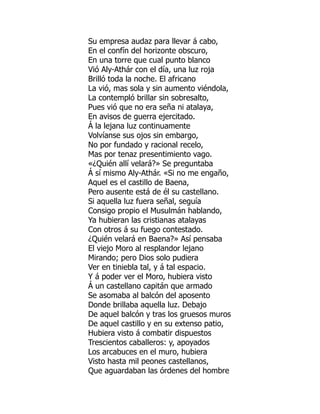 Su empresa audaz para llevar á cabo,
En el confín del horizonte obscuro,
En una torre que cual punto blanco
Vió Aly-Athár con el día, una luz roja
Brilló toda la noche. El africano
La vió, mas sola y sin aumento viéndola,
La contempló brillar sin sobresalto,
Pues vió que no era seña ni atalaya,
En avisos de guerra ejercitado.
Á la lejana luz continuamente
Volvíanse sus ojos sin embargo,
No por fundado y racional recelo,
Mas por tenaz presentimiento vago.
«¿Quién allí velará?» Se preguntaba
Á sí mismo Aly-Athár. «Si no me engaño,
Aquel es el castillo de Baena,
Pero ausente está de él su castellano.
Si aquella luz fuera señal, seguía
Consigo propio el Musulmán hablando,
Ya hubieran las cristianas atalayas
Con otros á su fuego contestado.
¿Quién velará en Baena?» Así pensaba
El viejo Moro al resplandor lejano
Mirando; pero Dios solo pudiera
Ver en tiniebla tal, y á tal espacio.
Y á poder ver el Moro, hubiera visto
Á un castellano capitán que armado
Se asomaba al balcón del aposento
Donde brillaba aquella luz. Debajo
De aquel balcón y tras los gruesos muros
De aquel castillo y en su extenso patio,
Hubiera visto á combatir dispuestos
Trescientos caballeros: y, apoyados
Los arcabuces en el muro, hubiera
Visto hasta mil peones castellanos,
Que aguardaban las órdenes del hombre
ó
 
