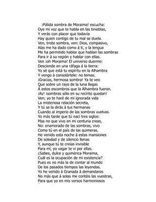 ¡Pálida sombra de Moraima! escucha:
Oye mi voz que te habla en las tinieblas,
Y verás con placer que todavía
Hay quien contigo de tu mal se duela.
Ven, triste sombra, ven: Dios, compasivo,
Alas me ha dado como á ti, y la lengua
Me ha permitido hablar que hablan las sombras
Para ir á su región y hablar con ellas.
Ven ¡oh Moraima! El universo duerme:
Desciende en una ráfaga á la tierra:
Yo sé que está tu espíritu en la Alhambra
Y vengo á consolártele: no temas.
¡Gracias, hermosa sombra! Ya te veo
Que sobre un rayo de la luna llegas
Á estos escombros que la Alhambra fueron.
¡Ay! ¡sombras sólo en su recinto quedan!
Ven; yo te haré de mi ignorada vida
La misteriosa relación secreta,
Y tú se la dirás á tus hermanas
Cuando al imperio de las sombras vuelvas.
Yo más tarde que tú nací tres siglos:
Mas no que vivo en mi centuria creas,
No: enamorado de las sombras, vivo
Como tú en el país de las quimeras.
He venido esta noche á estas mansiones
De soledad y de silencio llenas
Y, aunque tú te creías invisible
Para mí, yo vagar te vi por ellas.
¿Sabes, dulce y quimérica Moraima,
Cuál es la ocupación de mi existencia?
Pues es no más la de contar al mundo
De los pasados tiempos las leyendas.
Yo he venido á Granada á demandaros
No más que á solas me contéis las vuestras,
Para que yo en mis versos harmoniosos
Á í
 