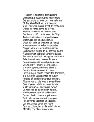 Ya por el horizonte blanquecino
Comienza á despuntar la luz primera
Del sexto día en que con hueste brava
El Rey Abú-Abdil partió á Lucena;
Y ya, envuelta en un schal de cachemira
Desde la parda torre de la Vela
Tiende su madre los avaros ojos
Por la extensión de la tranquila Vega.
Todo es silencio, el campo todavía
Iluminado por el alba apenas;
Duermen aún las aves en las ramas
Y cerradas están todas las puertas.
Ningún viviente sér en lontananza
Comienza el punto de su sombra negra
Á acrecentar, sobre el sendero blanco
Por donde de Abdilá se aguardan nuevas.
Fría, impasible al parecer la Mora,
Pero de angustia inexplicable presa,
Silenciosa y sombría se mantiene,
Inmóvil, apoyada en una almena.
Dentro del triste corazón materno
Fiera aunque oculta tempestad fermenta,
Y á sus ojos las lágrimas no suben
Porque en el hondo corazón gotean.
Alguna vez su pie, que el suelo hiere
Con ímpetu, delata su impaciencia,
Y algún suspiro, que fugaz exhala,
La realidad de su aflicción revela.
Nadie parece aún: el sol brillante
De un día de temprana primavera
Extiende ya sus purpurinos rayos
Por el verde tapiz de las laderas.
Las cristalinas gotas del rocío,
Que se columpian en la móvil hierba
Mecidas por el aura matutina,
á
 