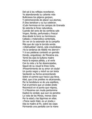 Del sol á los reflejos reverberan.
Ya abandonando su caliente nido
Bulliciosos los pájaros gorjean,
Y estremeciendo de placer sus plumas,
Á Dios bendicen y su luz celebran.
¡Cuán hermosa en los campos de Granada
Se ostenta la feraz naturaleza,
Cuando del seno de las sombras sale
Virgen, florida, perfumada y fresca!
Aixa desde la torre su hermosura
Callada y melancólica contempla,
Sin ver en la extensión de la campiña
Más que de Loja la torcida senda.
«¡Alahuakbar! clamó, sola creyéndose;
¡Ya la tardanza de Abdilá me aterra!»
Y á sus palabras contestó un gemido
Hondo, angustioso: de Moraima era.
Tornó los ojos la Sultana madre
Hacia la esposa pálida, y al verla
Con la vista y la faz desencajadas,
Siguió de su visual la línea recta.
¡Presentimiento de su amor sin duda!
Un punto negro y móvil va con lenta
Vacilación su forma acrecentando
Sobre el camino que hacia Loja lleva.
Käel, que á los pretiles no alcanzando,
Por la hendidura ve de una aspillera,
Fué el primero que un árabe jinete
Reconoció en el punto que negrea,
Y á Moraima con muda pantomima
Explicó la verdad, que aun no penetra
La vista de las Moras, menos clara
Por la edad y las lágrimas en ellas.
«Tiene razón Käel, es un jinete,»
Dijo la madre al fin, sobre las cejas
Formando una pantalla con la mano
á
 