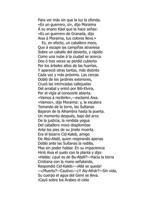 Para ver más sin que la luz la ofenda.
«Es un guerrero, sí», dijo Moraima
Á su enano Käel que la hace señas:
«Es un guerrero de Granada, dijo
Aixa á Moraima, tus colores lleva.»
Es, en efecto, un caballero moro,
Que á escape las campiñas atraviesa
Sobre un caballo del desierto, y rápido
Como una nube á la ciudad se acerca.
Dos ó tres veces se perdió cubierto
Por los árboles altos de las huertas,
Y apareció otras tantas, más distinto
Cada vez y más próximo. Las cercas
Dobló de los jardines exteriores,
Cruzó las intrincadas callejuelas
Del arrabal y entró por Bib-Elvira,
Por el vigía al conocerle abierta.
«Vamos á recibirle»,—exclamó Aixa.
«Vamos», dijo Moraima: y, la escalera
Tomando de la torre, las Sultanas
Bajaron de la Alhambra hasta la puerta.
Un momento después, bajo del arco
De la justicia, la rendida yegua
Del caballero moro desplomóse
Ante los pies de su jinete muerta.
Era el bizarro Cid-Kaleb, amigo
De Abú-Abdil, quien respirando apenas
Dobló ante las Sultanas la rodilla,
Mas sin poder hablar. En su impaciencia
Hirió Aixa el suelo con la planta y dijo:
«Habla: ¿qué es de Bu-Abdil?—Hacia la tierra
Cristiana con la mano señalando,
Respondió Cid-Kaleb:—¡Allá se queda!
—¿Muerto?—Cautivo.—¿Y Aly-Athár?—Sin vida,
Su cuerpo el agua del Genil se lleva.
¡Cayó sobre los Árabes el cielo
 