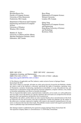 Editors
Roozbeh Razavi-Far
Faculty of Computer Science
University of New Brunswick
Fredericton, NB, Canada
Department of Electrical and Computer
Engineering and School of Computer
Science
University of Windsor
Windsor, ON, Canada
Matthew E. Taylor
University of Alberta and the Alberta
Machine Intelligence Institute (Amii)
Edmonton, AB, Canada
Boyu Wang
Department of Computer Science
Western University
London, ON, Canada
Qiang Yang
Department of Computer Science
and Engineering
Hong Kong University of Science
and Technology
Kowloon, China
ISSN 1867-4534 ISSN 1867-4542 (electronic)
Adaptation, Learning, and Optimization
ISBN 978-3-031-11747-3 ISBN 978-3-031-11748-0 (eBook)
https://doi.org/10.1007/978-3-031-11748-0
© The Editor(s) (if applicable) and The Author(s), under exclusive license to Springer Nature
Switzerland AG 2023
This work is subject to copyright. All rights are solely and exclusively licensed by the Publisher, whether
the whole or part of the material is concerned, specifically the rights of translation, reprinting, reuse
of illustrations, recitation, broadcasting, reproduction on microfilms or in any other physical way, and
transmission or information storage and retrieval, electronic adaptation, computer software, or by similar
or dissimilar methodology now known or hereafter developed.
The use of general descriptive names, registered names, trademarks, service marks, etc. in this publication
does not imply, even in the absence of a specific statement, that such names are exempt from the relevant
protective laws and regulations and therefore free for general use.
The publisher, the authors, and the editors are safe to assume that the advice and information in this book
are believed to be true and accurate at the date of publication. Neither the publisher nor the authors or
the editors give a warranty, expressed or implied, with respect to the material contained herein or for any
errors or omissions that may have been made. The publisher remains neutral with regard to jurisdictional
claims in published maps and institutional affiliations.
This Springer imprint is published by the registered company Springer Nature Switzerland AG
The registered company address is: Gewerbestrasse 11, 6330 Cham, Switzerland
 