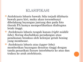 KLASIFIKASI
 Atelektasis lobaris bawah: bila terjadi dilobaris
bawah paru kiri, maka akan tersembunyi
dibelakang bayangan jantung dan pada foto
thorak PA hamya memperlihatkan diafragma
letak tinggi.
 ·Atelektasis lobaris tengah kanan (right middle
lobe). Sering disebabkan peradangan atau
penekanan bronkus oleh kelenjar getah bening
yang membesar.
 ·Atelektasis lobaris atas (upper lobe):
memberikan bayangan densitas tinggi dengan
tanda penarikan fissure interlobaris ke atas dan
trakea ke arah atelektasis.
 